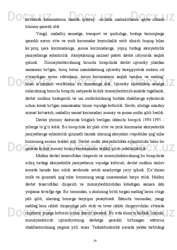 ko'rsatish   korxonalarini   hamda   qishloq     xo’jalik   mahsulotlarini   qayta   ishlash
tizimini qamrab oldi. 
Yengil,   mahalliy   sanoatga,   transport   va   qurilishga,   boshqa   tarmoqlarga
qarashli   ayrim   o'rta   va   yirik   korxonalar   keyinchalik   sotib   olinish   huquqi   bilan
ko’proq   ijara   korxonalariga,   jamoa   korxonalariga,   yopiq   turdagi   aksiyadorlik
jamiyatlariga   aylantirildi.   Aksiyalarning   nazorat   paketi   davlat   ixtiyorida   saqlab
qolindi.     Xususiylashtirishning   birinchi   bosqichida   davlat   iqtisodiy   jihatdan
samarasiz   bo'lgan,   biroq   butun   mamlakatning   iqtisodiy   taraqqiyotida   muhim   rol
o'ynaydigan   ayrim   sektorlarni,   ayrim   korxonalarni   saqlab   turishni   va   mablag’
bilan   ta minlash   vazifalarini   o'z   zimmasiga   oldi.   Iqtisodiy   isloxotlarni   amalgaʼ
oshirishning birinchi bosqichi natijasida kichik xususiylashtirish amalda tugallandi,
davlat   mulkini   boshqarish   va   uni   mulkchilikning   boshka   shakllariga   aylantirish
uchun kerak bo'lgan muassasalar tizimi vujudga keltirildi. Savdo, aholiga maishiy
xizmat ko'rsatish, mahalliy sanoat korxonalari xususiy va jamoa mulki qilib berildi.
Davlat   ijtimoiy   dasturida   belgilab   berilgan   ikkinchi   bosqich   1994-1995   -
yillarga to’g’ri  keldi. Bu bosqichda  ko’plab o'rta va yirik korxonalar aksiyadorlik
jamiyatlariga aylantirildi qimmatli hamda ularning aksiyalari respublika qog’ozlar
bozorining asosini tashkil etdi. Davlat mulki aksiyadorlikka aylantirilishi bilan bir
qatorda kichik xususiy biznes korxonalarini tashkil qilish jadallashtirildi. 
Mulkni davlat tasarrufidan chiqarish va xususiylashtirishning bu bosqichida
ochiq   turdagi   aksiyadorlik   jamiyatlarini   vujudga   keltirish,   davlat   mulkini   tanlov
asosida   hamda   kim   oshdi   savdosida   sotish   amaliyotga   joriy   qilindi.   Ko’chmas
mulk   va   qimmatli   qog’ozlar   bozorining   yangi   muassasalari   barpo   etildi.   Mulkni
davlat   tasarrufidan   chiqarish   va   xususiylashtirishdan   keladigan   samara   ikki
yoqlama tavsifga ega. Bir tomondan, u aholining bo'sh turgan mablag’larini o'ziga
jalb   qilib,   ularning   bozorga   tazyiqini   pasaytiradi.   Ikkinchi   tomondan,   yangi
mablag’larni   ishlab   chiqarishga   jalb   etish   va   tovar   ishlab   chiqaruvchilar   o'rtasida
raqobatni yuzaga keltirish uchun sharoit yaratadi. Bu erda shuni ta kidlash lozimki,	
ʼ
xususiylashtirish   iqtisodiyotning   davlatga   qarashli   bo'lmagan   sektorini
shakllantirishning   yagona   yo'li   emas.   Tashabbuskorlik   asosida   yakka   tartibdagi
24 