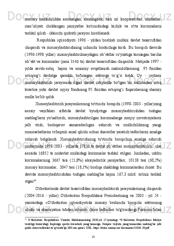 xususiy   mulkchilikka   asoslangan,   shuningdek,   turli   xil   kooperativlar,   shirkatlar,
mas uliyati   cheklangan   jamiyatlar   ko'rinishidagi   kichik   va   o'rta   korxonalarniʼ
tashkil qilish - ikkinchi qudratli jarayon hisoblanadi.
  Respublika   iqtisodiyoti   1996   -   yildan   boshlab   mulkni   davlat   tasarrufidan
chiqarish   va   xususiylashtirishning   uchinchi   boskichiga   kirdi.   Bu   bosqich   davrida
(1996-1998   yillar)   xususiylashtirilmaydigan   ob ektlar   ro'yxatiga   kirmagan   barcha	
ʼ
ob ekt va korxonalar (jami 3146 ta) davlat tasarrufidan chiqarildi. Natijada 1997 -	
ʼ
yilda   savdo-sotiq     hajmi   va   umumiy   ovqatlanish   mahsulotlarining     95   foizdan
ortiqrog’i   davlatga   qarashli   bo'lmagan   sektorga   to’g’ri   keldi.   Uy   -   joylarni
xususiylashtirish   jarayonida   ilgari   davlat   ixtiyorida   bo'lgan   bir   milliondan   ortiq
kvartira   yoki   davlat   uyjoy   fondining   95   foizdan   ortiqrog’i   fuqarolarning   shaxsiy
mulki bo'lib qoldi. 
Xususiylashtirish jarayonlarining to'rtinchi bosqichi (1998-2003 - yillar)ning
asosiy   vazifalari   sifatida   davlat   byudjetiga   xususiylashtirishdan   tushgan
mablag'larni   yo'naltirish,   xususiylashtirilgan   korxonalarga   xorijiy   investisiyalarni
jalb   etish,   boshqaruv   samaradorligini   oshirish   va   mulkchilikning   yangi
munosabatlarini to'laqonli amal qilishi uchun sharoitlar yaratish tadbirlarini amalga
oshirish   belgilandi.   Xususiylashtirishning   to'rtinchi   bosqichini   amalga   oshirish
mobaynida 1998-2003 - yillarda 17836 ta davlat ob ektlari xususiylashtirilib,  ular	
ʼ
asosida   16852   ta   nodavlat   mulkidagi   korxonalar   tashkil   etilgan.   Jumladan,   ushbu
korxonalarning   3667   tasi   (21,8%)   aksiyadorlik   jamiyatlari,   10138   tasi   (60,2%)
xususiy korxonalar,  3047 tasi (18,1%) boshqa shakldagi korxonalardan iborat. Bu
davrda   xususiylashtirishdan   tushgan   mablag'lar   hajmi   167,3   mlrd.   so'mni   tashkil
etgan 16
. 
O'zbekistonda davlat tasarrufidan xususiylashtirish jarayonlarining chiqarish
(2004-2016   -   yillar)   O'zbekiston   Respublikasi   Prezidentining   va   2003   -   yil   24   -
yanvardagi   «O'zbekiston   iqtisodiyotida   xususiy   beshinchi   bosqichi   sektorning
ulushi va ahamiyatini tubdan oshirish chora tadbirlari to'g'risida»gi Farmoni bilan
16
  O‘zbekiston   Respublikasi   Vazirlar   Mahkamasining   2020-yil   17-iyundagi   “O zbekiston   Respublikasi   Moliya	
ʻ
vazirligi   huzuridagi   Inqirozga   qarshi   kurashish   jamg armasiga   Xalqaro   valyuta   jamg armasidan   mablag lar   jalb	
ʻ ʻ ʻ
qilish chora-tadbirlari to g risida”gi 388-son qarori. URL: https://static.norma.uz/ documents/2/338-20.pdf	
ʻ ʻ
25 