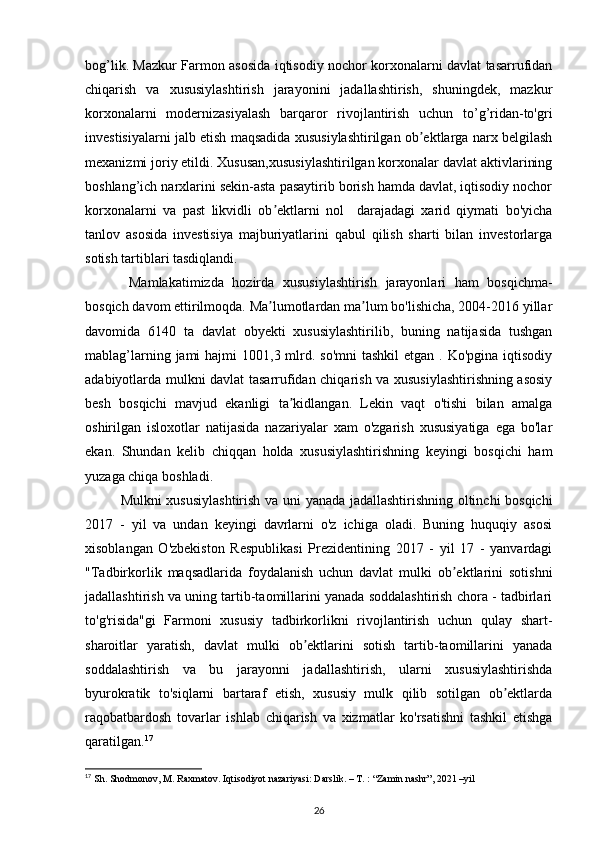 bog’lik. Mazkur Farmon asosida iqtisodiy nochor korxonalarni davlat tasarrufidan
chiqarish   va   xususiylashtirish   jarayonini   jadallashtirish,   shuningdek,   mazkur
korxonalarni   modernizasiyalash   barqaror   rivojlantirish   uchun   to’g’ridan-to'gri
investisiyalarni jalb etish maqsadida xususiylashtirilgan ob ektlarga narx belgilashʼ
mexanizmi joriy etildi. Xususan,xususiylashtirilgan korxonalar davlat aktivlarining
boshlang’ich narxlarini sekin-asta pasaytirib borish hamda davlat, iqtisodiy nochor
korxonalarni   va   past   likvidli   ob ektlarni   nol     darajadagi   xarid   qiymati   bo'yicha	
ʼ
tanlov   asosida   investisiya   majburiyatlarini   qabul   qilish   sharti   bilan   investorlarga
sotish tartiblari tasdiqlandi.    
  Mamlakatimizda   hozirda   xususiylashtirish   jarayonlari   ham   bosqichma-
bosqich davom ettirilmoqda. Ma lumotlardan ma lum bo'lishicha, 2004-2016 yillar
ʼ ʼ
davomida   6140   ta   davlat   obyekti   xususiylashtirilib,   buning   natijasida   tushgan
mablag’larning jami  hajmi  1001,3 mlrd. so'mni  tashkil  etgan  . Ko'pgina iqtisodiy
adabiyotlarda mulkni davlat tasarrufidan chiqarish va xususiylashtirishning asosiy
besh   bosqichi   mavjud   ekanligi   ta kidlangan.   Lekin   vaqt   o'tishi   bilan   amalga	
ʼ
oshirilgan   isloxotlar   natijasida   nazariyalar   xam   o'zgarish   xususiyatiga   ega   bo'lar
ekan.   Shundan   kelib   chiqqan   holda   xususiylashtirishning   keyingi   bosqichi   ham
yuzaga chiqa boshladi. 
Mulkni xususiylashtirish va uni yanada jadallashtirishning oltinchi bosqichi
2017   -   yil   va   undan   keyingi   davrlarni   o'z   ichiga   oladi.   Buning   huquqiy   asosi
xisoblangan   O'zbekiston   Respublikasi   Prezidentining   2017   -   yil   17   -   yanvardagi
"Tadbirkorlik   maqsadlarida   foydalanish   uchun   davlat   mulki   ob ektlarini   sotishni	
ʼ
jadallashtirish va uning tartib-taomillarini yanada soddalashtirish chora - tadbirlari
to'g'risida"gi   Farmoni   xususiy   tadbirkorlikni   rivojlantirish   uchun   qulay   shart-
sharoitlar   yaratish,   davlat   mulki   ob ektlarini   sotish   tartib-taomillarini   yanada	
ʼ
soddalashtirish   va   bu   jarayonni   jadallashtirish,   ularni   xususiylashtirishda
byurokratik   to'siqlarni   bartaraf   etish,   xususiy   mulk   qilib   sotilgan   ob ektlarda	
ʼ
raqobatbardosh   tovarlar   ishlab   chiqarish   va   xizmatlar   ko'rsatishni   tashkil   etishga
qaratilgan. 17
 
17
 Sh. Shodmonov, M. Raxmatov. Iqtisodiyot nazariyasi: Darslik. – T. : “Zamin nashr”, 2021 –yil 
26 