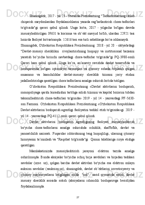 Shuningdek, 2017 - yil 23 - fevralida Prezidentning "Tadbirkorlarning ishlab
chiqarish   maydonlaridan   foydalanishlarini   yanada   rag’batlantirish   chora-tadbirlari
to'g'risida"gi   qarori   qabul   qilindi.   Unga   ko'ra,   2017   -   yilgacha   bo'lgan   davrda
xususiylashtirilgan 39631 ta korxona va ob ekt mavjud bo'lib, ulardan 22921 tasiʼ
hozirda faoliyat ko'rsatmoqda. 12616 tasi esa turli sabablarga ko’ra ishlamaydi. 
Shuningdek, O'zbekiston Respublikasi Prezidentining  2018 - yil 20  - oktyabrdagi
"Davlat-xususiy   sheriklikni     rivojlantirishning   huquqiy   va   institusional   bazasini
yaratish   bo’yicha   birinchi   navbatdagi   chora-tadbirlar   to'grisida"gi   PQ-3980-sonli
Qarori   ham   qabul   qilindi.   Unga   ko’ra,   an anaviy   ravishda   davlat   tasarrufida   va
ʼ
boshqaruvida   bo'lgan   iqtisodiyot   tarmoqlari   va   ijtimoiy   sohada   to'planib   qolgan
muammo   va   kamchiliklar   davlat-xususiy   sheriklik   tizimini   joriy   etishni
jadallashtirishga qaratilgan chora tadbirlarni amalga oshirish ko'zda tutilgan. 
O’zbekiston   Respublikasi   Prezidentining   «Davlat   aktivlarini   boshqarish,
monopoliyaga qarshi kurashishni tartibga solish tizimini va kapital bozorini tubdan
takomillashtirish   chora-tadbirlari   to'grisida»   2019   -   yil   14   -   yanvardagi   PF-5630-
son   Farmoni.   O'zbekiston   Respublikasi   Prezidentining   «O'zbekiston   Respublikasi
Davlat aktivlarini boshqarish agentligi faoliyatini tashkil etish to'grisida»gi  2019 -
yil 14 - yanvardagi PQ-4112-sonli qarori qabul qilindi. 
Davlat   aktivlarini   boshqarish   agentligining   faoliyati   xususiylashtirish
bo'yicha   chora-tadbirlarni   amalga   oshirishda   ochiklik,   shaffoflik,   davlat   va
jamoatchilik   nazorati.   Fuqarolar   ishtirokining   teng   huquqliligi,   ularning   ijtimoiy
himoyasini   ta minlash  va  "Raqobat  to'g'risida"gi     Qonun talablariga  rioya  etishga	
ʼ
qaratilgan. 
Mamlakatimizda   xususiylashtirish   jarayoni   elektron   tarzda   amalga
oshirilmoqda. Bunda  aksiyalar  bo'yicha  ochiq  birja  savdolari   va birjadan  tashkari
savdolar   (uzse.   uz),   qolgan   barcha   davlat   aktivlari   bo'yicha   esa   elektron   onlayn
auksion   savdolar   (eauksion.uz),   shuningdek,   davlat   ob ektlarini   investisiyaviy   va	
ʼ
ijtimoiy   majburiyatlarni   belgilagan   xolda     "nol"     xarid   qiymatida   sotish,   davlat
xususiy   sheriklik   asosida   sotish   (aksiyalarni   ishonchli   boshqaruvga   berish)dan
foydalanilmoqda.  
27 