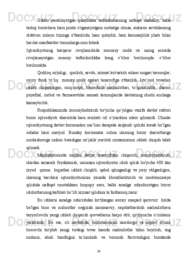 Ushbu   yaratilayotgan   qulayliklar   tadbirkorlarning   nafaqat   mahalliy,   balki
tashqi bozorlarni ham puxta o'rganayotgani inobatga olinsa, auksion savdolarning
elektron   onlayn   tizimga   o'tkazilishi   ham   qulaylik,   ham   kamxarjlilik   jihati   bilan
barcha manfaatdor tomonlarga mos keladi.   
Iqtisodiyotning   barqaror   rivojlanishida   xususisy   mulk   va   uning   asosida
rivojlanayotgan   xususiy   tadbirkorlikka   keng   e’tibor   berilmoqda.   e tiborʼ
berilmokda.  
Qishloq xo'jaligi,  qurilish, savdo, xizmat ko'rsatish sohasi singari tarmoqlar,
uyjoy   fondi   to’liq     xususiy   mulk   egalari   tasarrufiga   o'tkazildi.   Iste’mol   tovarlari
ishlab   chiqaradigan,   oziq-ovqat,   tikuvchilik   mahsulotlari,   to’qimachilik,   charm-
poyafzal,   mebel   va   farmasevtika   sanoati   tarmoqlarida   davlatning   ulushi   anchaga
kamaytirildi. 
Respublikamizda   xususiylashtirish   bo'yicha   qo’yilgan   vazifa   davlat   sektori
bozor   iqtisodiyoti   sharoitida   ham   sezilarli   rol   o’ynashini   inkor   qilmaydi.   Chunki
iqtisodiyotning davlat korxonalari ma lum darajada saqlanib qolishi kerak bo’lgan	
ʼ
sohalar   ham   mavjud.   Bunday   korxonalar   uchun   ularning   bozor   sharoitlariga
moslashuviga  imkon beradigan  xo’jalik yuritish mexanizmini  ishlab  chiqish talab
qilinadi. 
Mamlakatimizda   mulkni   davlat   tasarrufidan   chiqarish,   xususiylashtirish,
ulardan samarali foydalanish, umuman iqtisodiyotni  isloh qilish bo'yicha 400 dan
ziyod     qonun     hujjatlari   ishlab   chiqilib,   qabul   qilinganligi   va   joriy   etilganligini,
ularning   barchasi   iqtisodiyotimizni   yanada   liberallashtirish   va   modernizasiya
qilishda   nafaqat   mustahkam   huquqiy   asos,   balki   amalga   oshirilayotgan   bozor
islohotlarining kafolati bo’lib xizmat qilishini ta kidlamoq zarur. 	
ʼ
Bu   ishlarni   amalga   oshirishdan   ko'zlangan   asosiy   maqsad   qarovsiz     holda
bo'lgan   bino   va   inshootlar   negizida   zamonaviy,   raqobatbardosh   mahsulotlarni
tayyorlovchi yangi ishlab chiqarish quvvatlarini barpo etib, qo'shimcha o’rinlarini
yaratishdir.   Bu   esa,   o'z   navbatida,   bozorlarimizni   xaridorgir   va   import   o'rnini
bosuvchi   ko'plab   yangi   turdagi   tovar   hamda   mahsulotlar   bilan   boyitish,   eng
muhimi,   aholi   bandligini   ta minlash   va   turmush   farovonligini   bundanda	
ʼ
28 