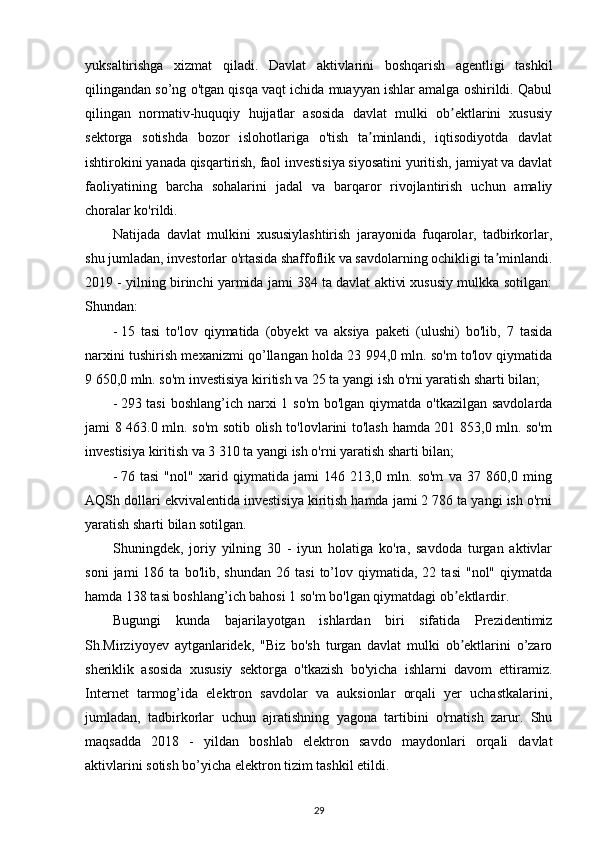 yuksaltirishga   xizmat   qiladi.   Davlat   aktivlarini   boshqarish   agentligi   tashkil
qilingandan so’ng o'tgan qisqa vaqt ichida muayyan ishlar amalga oshirildi. Qabul
qilingan   normativ-huquqiy   hujjatlar   asosida   davlat   mulki   ob ektlarini   xususiyʼ
sektorga   sotishda   bozor   islohotlariga   o'tish   ta minlandi,   iqtisodiyotda   davlat	
ʼ
ishtirokini yanada qisqartirish, faol investisiya siyosatini yuritish, jamiyat va davlat
faoliyatining   barcha   sohalarini   jadal   va   barqaror   rivojlantirish   uchun   amaliy
choralar ko'rildi. 
Natijada   davlat   mulkini   xususiylashtirish   jarayonida   fuqarolar,   tadbirkorlar,
shu jumladan, investorlar o'rtasida shaffoflik va savdolarning ochikligi ta minlandi.	
ʼ
2019 - yilning birinchi yarmida jami 384 ta davlat aktivi xususiy mulkka sotilgan:
Shundan:  
- 15   tasi   to'lov   qiymatida   (obyekt   va   aksiya   paketi   (ulushi)   bo'lib,   7   tasida
narxini tushirish mexanizmi qo’llangan holda 23 994,0 mln. so'm to'lov qiymatida
9 650,0 mln. so'm investisiya kiritish va 25 ta yangi ish o'rni yaratish sharti bilan; 
- 293 tasi  boshlang’ich narxi 1 so'm  bo'lgan qiymatda o'tkazilgan savdolarda
jami 8 463.0 mln. so'm sotib olish to'lovlarini to'lash hamda 201 853,0 mln. so'm
investisiya kiritish va 3 310 ta yangi ish o'rni yaratish sharti bilan; 
- 76   tasi   "nol"   xarid   qiymatida   jami   146   213,0   mln.   so'm   va   37   860,0   ming
AQSh dollari ekvivalentida investisiya kiritish hamda jami 2 786 ta yangi ish o'rni
yaratish sharti bilan sotilgan.  
Shuningdek,   joriy   yilning   30   -   iyun   holatiga   ko'ra,   savdoda   turgan   aktivlar
soni   jami   186   ta  bo'lib,   shundan   26  tasi   to’lov  qiymatida,   22  tasi   "nol"   qiymatda
hamda 138 tasi boshlang’ich bahosi 1 so'm bo'lgan qiymatdagi ob ektlardir.  	
ʼ
Bugungi   kunda   bajarilayotgan   ishlardan   biri   sifatida   Prezidentimiz
Sh.Mirziyoyev   aytganlaridek,   "Biz   bo'sh   turgan   davlat   mulki   ob ektlarini   o’zaro
ʼ
sheriklik   asosida   xususiy   sektorga   o'tkazish   bo'yicha   ishlarni   davom   ettiramiz.
Internet   tarmog’ida   elektron   savdolar   va   auksionlar   orqali   yer   uchastkalarini,
jumladan,   tadbirkorlar   uchun   ajratishning   yagona   tartibini   o'rnatish   zarur.   Shu
maqsadda   2018   -   yildan   boshlab   elektron   savdo   maydonlari   orqali   davlat
aktivlarini sotish bo’yicha elektron tizim tashkil etildi. 
29 