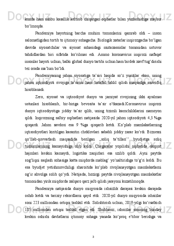 kunda   ham   ushbu   kasallik   keltirib   chiqargan   oqibatlar   bilan   yuzlashishga   majbur
bo‘lmoqda. 
Pandemiya   hayotning   barcha   muhim   tomonlarini   qamrab   oldi   –   inson
salomatligidan tortib to ijtimoiy sohagacha. Biologik xatarlar inqirozgacha bo‘lgan
davrda   siyosatchilar   va   siyosat   sohasidagi   mutaxassislar   tomonidan   ustuvor
tahdidlardan   biri   sifatida   ko‘rilmas   edi.   Ammo   koronavirus   inqirozi   nafaqat
insonlar hayoti uchun, balki global dunyo tartibi uchun ham birdek xavf tug‘dirishi
tez orada ma’lum bo‘ldi.
Pandemiyaning   jahon   siyosatiga   ta’siri   haqida   so‘z   yuritilar   ekan,   uning
jahon   iqtisodiyoti   rivojiga   ta’sirini   ham   batafsil   tahlil   qilish   maqsadga   muvofiq
hisoblanadi.
Zero,   siyosat   va   iqtisodiyot   dunyo   va   jamiyat   rivojining   ikki   ajralmas
ustunlari   hisoblanib,   bir-biriga   bevosita   ta’sir   o‘tkazadi.Koronavirus   inqirozi
dunyo   iqtisodiyotiga   jiddiy   ta’sir   qilib,   uning   tizimli   kamchiliklarini   namoyon
qildi.   Inqirozning   salbiy   oqibatlari   natijasida   2020-yil   jahon   iqtisodiyoti   4,3   %ga
qisqardi.   Jahon   savdosi   esa   9   %ga   qisqarib   ketdi.   Ko‘plab   mamlakatlarning
iqtisodiyotlari   kiritilgan   karantin   cheklovlari   sababli   jiddiy   zarar   ko‘rdi.   Biznesni
qo‘llab-quvvatlash   maqsadida   berilgan   ,,soliq   ta’tillari’’   byudjetga   soliq
tushumlarining   kamayishiga   olib   keldi.   Chegaralar   yopilishi   oqibatida   eksport
hajmlari   keskin   kamaydi,   logistika   zanjirlari   esa   uzilib   qoldi.   Ayni   paytda
sog‘liqni saqlash sohasiga katta miqdorda mablag‘ yo‘naltirishga to‘g‘ri keldi. Bu
esa   byudjet   yetishmovchiligi   sharoitida   ko‘plab   rivojlanayotgan   mamlakatlarni
og‘ir   ahvolga   solib   qo‘ydi.   Natijada,   hozirgi   paytda   rivojlanayotgan   mamlakatlar
tomonidan yirik miqdorda xalqaro qarz jalb qilish jarayoni kuzatilmoqda. 
Pandemiya   natijasida   dunyo   miqyosida   ishsizlik   darajasi   keskin   darajada
oshib   ketdi   va   tarixiy   rekordlarni   qayd   etdi.   2020-yil   dunyo   miqyosida   ishsizlar
soni 223 milliondan ortiqni tashkil etdi. Solishtirish uchun, 2019-yilgi ko‘rsatkich
185   milliondan   ortiqni   tashkil   etgan   edi.   Shubhasiz,   ishsizlar   sonining   bunday
keskin   oshishi   davlatlarni   ijtimoiy   sohaga   yanada   ko‘proq   e’tibor   berishga   va
3 