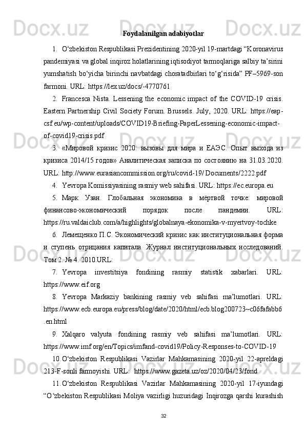 Foydalanilgan adabiyotlar
1. O‘zbekiston Respublikasi Prezidentining 2020-yil 19-martdagi “Koronavirus
pandemiyasi va global inqiroz holatlarining iqtisodiyot tarmoqlariga salbiy ta’sirini
yumshatish bo‘yicha birinchi navbatdagi choratadbirlari to‘g‘risida” PF–5969-son
farmoni.  URL: https://lex.uz/docs/- 4770761  
2. Francesca   Nista.   Lessening   the   economic   impact   of   the   COVID-19   crisis.
Eastern   Partnership   Civil   Society   Forum.   Brussels.   July,   2020.   URL:   https://eap -
csf.eu/wp - content/uploads/ COVID19- Briefing - PaperLessening - economic - impact -
of - covid19 - crisis.pdf 
3. «Мировой   кризис   2020:   вызовы   для   мира   и   ЕАЭС.   Опыт   выхода   из
кризиса 2014/15 годов» Аналитическая  записка по состоянию  на 31.03.2020.
URL: http://www.eurasiancommission.org/ru/covid -19 / Documents/ 2222 .pdf 
4. Yevropa Komissiyasining rasmiy web sahifasi.  URL: https://ec.europa.eu 
5. Марк   Узан.   Глобальная   экономика   в   мёртвой   точке:   мировой
финансово-экономический   порядок   после   пандемии.   URL:
https://ru.valdaiclub.com/a/highlights/globalnaya - ekonomika -v- myertvoy - tochke 
6. Лемещенко П.С. Экономический кризис как институциональная форма
и   ступень   отрицания   капитала.   Журнал   институциональных   исследований.
Том 2. № 4. 2010.URL: 
7. Yevropa   investitsiya   fondining   rasmiy   statistik   xabarlari.   URL:
https://www.eif.org 
8. Yevropa   Markaziy   bankining   rasmiy   veb   sahifasi   ma’lumotlari.   URL:
https://www.ecb.europa.eu/press/blog/date/ 2020 /html/ecb.blog200723~c06fafabb6
. en .html 
9. Xalqaro   valyuta   fondining   rasmiy   veb   sahifasi   ma’lumotlari.   URL:
https://www.imf.org/ en /Topics/imfand - covid19/Policy - Responses - to -COVID-19  
10. O‘zbekiston   Respublikasi   Vazirlar   Mahkamasining   2020-yil   22-apreldagi
213-F-sonli farmoyishi. URL:  https://www.gazeta.uz/oz/2020/04/23/fond 
11. O‘zbekiston   Respublikasi   Vazirlar   Mahkamasining   2020-yil   17-iyundagi
“O zbekiston Respublikasi  Moliya vazirligi huzuridagi Inqirozga qarshi kurashishʻ
32 
