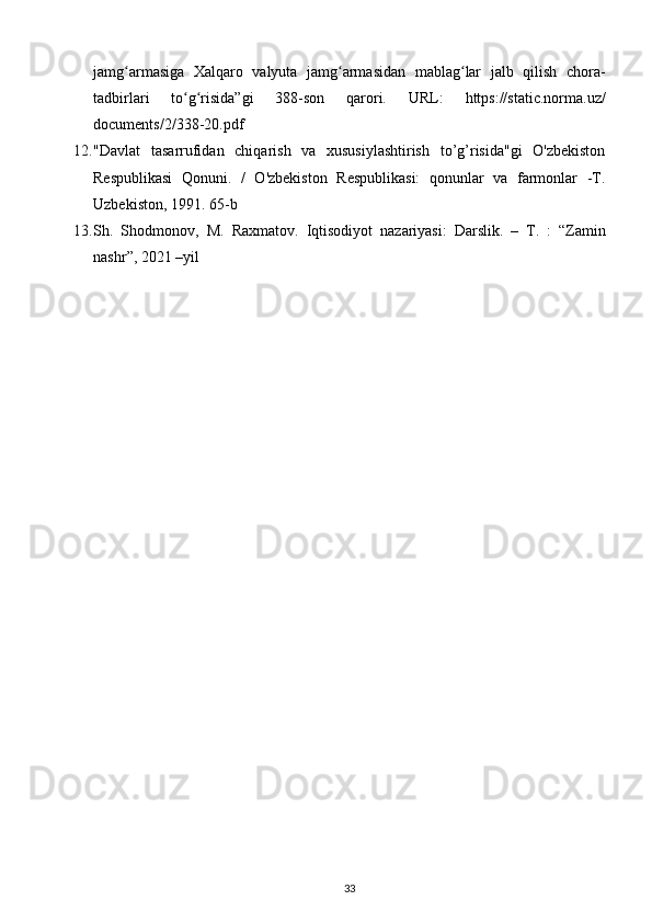 jamg armasiga   Xalqaro   valyuta   jamg armasidan   mablag lar   jalb   qilish   chora-ʻ ʻ ʻ
tadbirlari   to g risida”gi   388-son   qarori.  	
ʻ ʻ URL:   https://static.norma.uz/
documents/2/338-20.pdf 
12. "Davlat   tasarrufidan   chiqarish   va   xususiylashtirish   to’g’risida"gi   O'zbekiston
Respublikasi   Qonuni.   /   O'zbekiston   Respublikasi:   qonunlar   va   farmonlar   -T.
Uzbekiston, 1991. 65-b 
13. Sh .   Shodmonov ,   M .   Raxmatov .   Iqtisodiyot   nazariyasi :   Darslik .   –   T .   :   “ Zamin
nashr ”, 2021 – yil  
33 