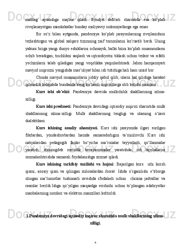 mablag‘   ajratishga   majbur   qiladi.   Byudjet   defitsiti   sharoitida   esa   ko‘plab
rivojlanayotgan mamlakatlar bunday moliyaviy imkoniyatlarga ega emas. 
Bir   so‘z   bilan   aytganda,   pandemiya   ko‘plab   jarayonlarning   rivojlanishini
tezlashtirgan   va   global   xalqaro   tizimning   zaif   tomonlarini   ko‘rsatib   berdi.   Uning
yakuni bizga yangi dunyo eshiklarini ochmaydi, balki bizni ko‘plab muammolarni
ochib beradigan, tinchlikni saqlash va iqtisodiyotni tiklash uchun tezkor va sifatli
yechimlarni   talab   qiladigan   yangi   voqelikka   yaqinlashtiradi.   Jahon   hamjamiyati
mavjud inqirozni yengishda mas’uliyat bilan ish tutishiga hali ham umid bor. 
Chunki mavjud muammolarni jiddiy qabul qilib, ularni hal qilishga harakat
qilmaslik kelajakda bundanda keng ko‘lamli inqirozlarga olib kelishi mumkin.
Kurs   ishi   ob’ekti:   Pandemiya   davrida   mulkchilik   shakllarining   xilma-
xilligi.
Kurs ishi predmeti:  Pandemiya davridagi iqtisodiy inqiroz sharoitida mulk
shakllarining   xilma-xilligi.   Mulk   shakllarining   tengligi   va   ularning   o zaroʻ
dialektikasi. 
Kurs   ishining   amaliy   ahamiyati.   Kurs   ishi   jarayonida   ilgari   surilgan
fikrlardan,   yondashuvlardan   hamda   samaradorligini   ta’minlovchi   Kurs   ishi
natijalaridan   pedagogik   fanlar   bo‘yicha   ma’ruzalar   tayyorlash,   qo‘llanmalar
yaratish,   shuningdek   metodik   tavsiyanomalar   yaratishda,   ish   tajribalarini
ommalashtirishda samarali foydalanishga xizmat qiladi.
Kurs   ishining   tarkibiy   tuzilishi   va   hajmi:   Bajarilgan   kurs     ishi   kirish
qismi,   asosiy   qism   va   qilingan   xulosalardan   iborat.   Ishda   o’rganilishi   e’tiborga
olingan   ma’lumotlar   tushunarli   ravishda   ifodalash   uchun     chizma   jadvallar   va
rasmlar   berildi.Ishga   qo’yilgan   maqsadga   erishishi   uchun   to’plangan   adabiyotlar
manbalarning nomlari va elektron manzillari keltirildi.
1.Pandemiya davridagi iqtisodiy inqiroz sharoitida mulk shakllarining xilma-
xilligi.
4 