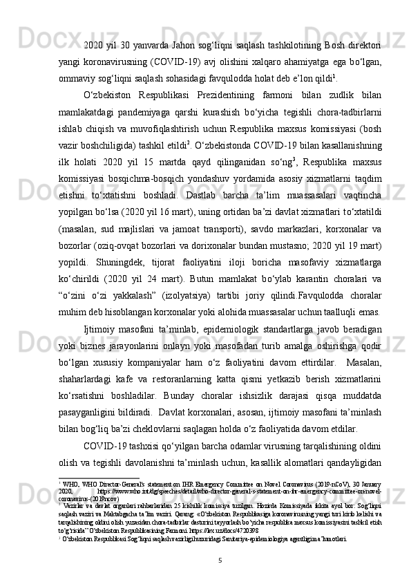 2020   yil   30   yanvarda   Jahon   sog‘liqni   saqlash   tashkilotining   Bosh   direktori
yangi   koronavirusning   (COVID-19)   avj   olishini   xalqaro   ahamiyatga   ega   b о ‘lgan,
ommaviy sog‘liqni saqlash sohasidagi favqulodda holat deb e’lon qildi 1
. 
О ‘zbekiston   Respublikasi   Prezidentining   farmoni   bilan   zudlik   bilan
mamlakatdagi   pandemiyaga   qarshi   kurashish   b о ‘yicha   tegishli   chora-tadbirlarni
ishlab   chiqish   va   muvofiqlashtirish   uchun   Respublika   maxsus   komissiyasi   (bosh
vazir boshchiligida) tashkil etildi 2
.  О ‘zbekistonda COVID-19 bilan kasallanishning
ilk   holati   2020   yil   15   martda   qayd   qilinganidan   s о ‘ng 3
,   Respublika   maxsus
komissiyasi   bosqichma-bosqich   yondashuv   yordamida   asosiy   xizmatlarni   taqdim
etishni   t о ‘xtatishni   boshladi.   Dastlab   barcha   ta’lim   muassasalari   vaqtincha
yopilgan b о ‘lsa (2020 yil 16 mart), uning ortidan ba’zi davlat xizmatlari t о ‘xtatildi
(masalan,   sud   majlislari   va   jamoat   transporti),   savdo   markazlari,   korxonalar   va
bozorlar (oziq-ovqat bozorlari va dorixonalar bundan mustasno; 2020 yil 19 mart)
yopildi.   Shuningdek,   tijorat   faoliyatini   iloji   boricha   masofaviy   xizmatlarga
k о ‘chirildi   (2020   yil   24   mart).   Butun   mamlakat   b о ‘ylab   karantin   choralari   va
“ о ‘zini   о ‘zi   yakkalash”   (izolyatsiya)   tartibi   joriy   qilindi.Favqulodda   choralar
muhim deb hisoblangan korxonalar yoki alohida muassasalar uchun taalluqli emas.
Ijtimoiy   masofani   ta’minlab,   epidemiologik   standartlarga   javob   beradigan
yoki   biznes   jarayonlarini   onlayn   yoki   masofadan   turib   amalga   oshirishga   qodir
b о ‘lgan   xususiy   kompaniyalar   ham   о ‘z   faoliyatini   davom   ettirdilar.     Masalan,
shaharlardagi   kafe   va   restoranlarning   katta   qismi   yetkazib   berish   xizmatlarini
k о ‘rsatishni   boshladilar.   Bunday   choralar   ishsizlik   darajasi   qisqa   muddatda
pasayganligini bildiradi.  Davlat korxonalari, asosan, ijtimoiy masofani ta’minlash
bilan bog‘liq ba’zi cheklovlarni saqlagan holda  о ‘z faoliyatida davom etdilar.   
COVID-19 tashxisi q о ‘yilgan barcha odamlar virusning tarqalishining oldini
olish va tegishli  davolanishni  ta’minlash uchun, kasallik alomatlari qandayligidan
1
  WHO,   WHO   Director-General's   statement   on   IHR   Emergency   Committee   on   Novel   Coronavirus   (2019-nCoV),   30   January
2020,   https://www.who.int/dg/speeches/detail/who - director - general - s - statement - on - ihr - emergency - committee - on - novel -
coronavirus -(2019 ncov)    
2
  Vazirlar   va   davlat   organlari   rahbarlaridan   25   kishilik   komissiya   tuzilgan.   Hozirda   Komissiyada   ikkita   ayol   bor:   Sog‘liqni
saqlash   vaziri   va   Maktabgacha   ta’lim   vaziri.   Qarang:   « О ‘zbekiston   Respublikasiga   koronavirusning   yangi   turi   kirib   kelishi   va
tarqalishining oldini olish yuzasidan chora-tadbirlar dasturini tayyorlash b о ‘yicha respublika maxsus komissiyasini tashkil etish
t о ‘g‘risida”  О ‘zbekiston Respublikasining Farmoni.  https://lex.uz/docs/4720398  
3
 О‘zbekiston Respublikasi Sog‘liqni saqlash vazirligi huzuridagi Sanitariya-epidemiologiya agentligi ma’lumotlari. 
5 
