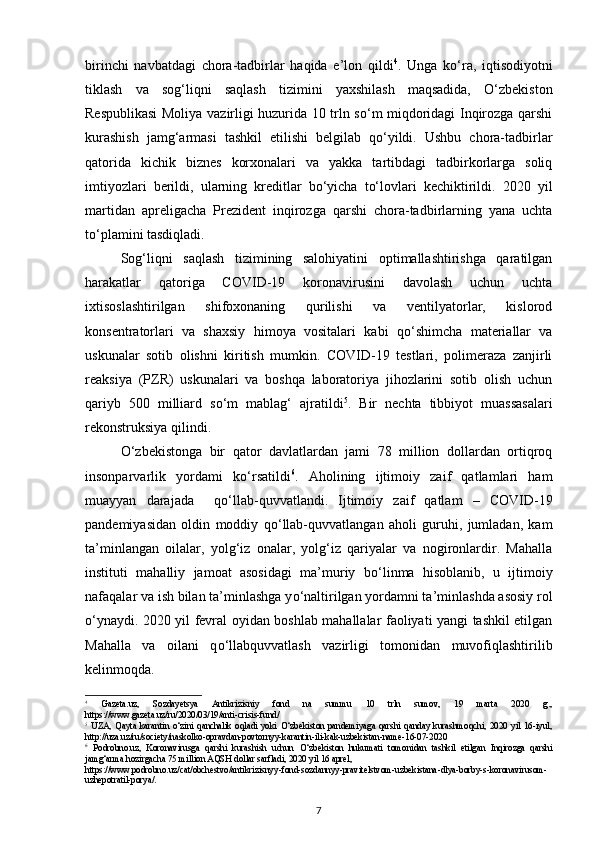 birinchi   navbatdagi   chora-tadbirlar   haqida   e’lon   qildi 4
.   Unga   kо‘ra,   iqtisodiyotni
tiklash   va   sog‘liqni   saqlash   tizimini   yaxshilash   maqsadida,   О‘zbekiston
Respublikasi  Moliya vazirligi huzurida 10 trln sо‘m miqdoridagi Inqirozga qarshi
kurashish   jamg‘armasi   tashkil   etilishi   belgilab   qо‘yildi.   Ushbu   chora-tadbirlar
qatorida   kichik   biznes   korxonalari   va   yakka   tartibdagi   tadbirkorlarga   soliq
imtiyozlari   berildi,   ularning   kreditlar   bо‘yicha   tо‘lovlari   kechiktirildi.   2020   yil
martidan   apreligacha   Prezident   inqirozga   qarshi   chora-tadbirlarning   yana   uchta
t о ‘plamini tasdiqladi. 
Sog‘liqni   saqlash   tizimining   salohiyatini   optimallashtirishga   qaratilgan
harakatlar   qatoriga   COVID-19   koronavirusini   davolash   uchun   uchta
ixtisoslashtirilgan   shifoxonaning   qurilishi   va   ventilyatorlar,   kislorod
konsentratorlari   va   shaxsiy   himoya   vositalari   kabi   q о ‘shimcha   materiallar   va
uskunalar   sotib   olishni   kiritish   mumkin.   COVID-19   testlari,   polimeraza   zanjirli
reaksiya   (PZR)   uskunalari   va   boshqa   laboratoriya   jihozlarini   sotib   olish   uchun
qariyb   500   milliard   s о ‘m   mablag‘   ajratildi 5
.   Bir   nechta   tibbiyot   muassasalari
rekonstruksiya qilindi.  
О ‘zbekistonga   bir   qator   davlatlardan   jami   78   million   dollardan   ortiqroq
insonparvarlik   yordami   k о ‘rsatildi 6
.   Aholining   ijtimoiy   zaif   qatlamlari   ham
muayyan   darajada     q о ‘llab-quvvatlandi.   Ijtimoiy   zaif   qatlam   –   COVID-19
pandemiyasidan   oldin   moddiy   q о ‘llab-quvvatlangan   aholi   guruhi,   jumladan,   kam
ta’minlangan   oilalar,   yolg‘iz   onalar,   yolg‘iz   qariyalar   va   nogironlardir.   Mahalla
instituti   mahalliy   jamoat   asosidagi   ma’muriy   b о ‘linma   hisoblanib,   u   ijtimoiy
nafaqalar va ish bilan ta’minlashga y о ‘naltirilgan yordamni ta’minlashda asosiy rol
о ‘ynaydi. 2020 yil fevral oyidan boshlab mahallalar faoliyati yangi tashkil etilgan
Mahalla   va   oilani   q о ‘llabquvvatlash   vazirligi   tomonidan   muvofiqlashtirilib
kelinmoqda.  
4
  Gazeta.uz,   Sozdayetsya   Antikrizisniy   fond   na   summu   10   trln   sumov,   19   marta   2020   g.,
https://www.gazeta.uz/ru/2020/03/19/anti - crisis - fund/    
5
  UZA,   Qayta   karantin   о ‘zini   qanchalik   oqladi   yoki   О ‘zbekiston   pandemiyaga   qarshi   qanday   kurashmoqchi,   2020   yil   16-iyul,
http://uza.uz/ru/society/naskolko - opravdan - povtornyy - karantin - ili - kak - uzbekistan - name - 16 - 07 - 2020    
6
  Podrobno.uz,   Koronavirusga   qarshi   kurashish   uchun   О ‘zbekiston   hukumati   tomonidan   tashkil   etilgan   Inqirozga   qarshi
jamg‘arma hozirgacha 75 million AQSH dollar sarfladi, 2020 yil 16 aprel, 
https://www.podrobno.uz/cat/obchestvo/antikrizisnyy - fond - sozdannyy - pravitelstvom - uzbekistana - dlya - borby - s - koronavirusom -
uzhe potratil - porya/ .  
7 