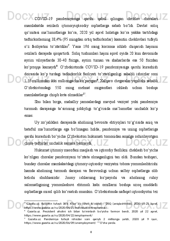 COVID-19   pandemiyasiga   qarshi   qabul   qilingan   cheklov   choralari
mamlakatda   sezilarli   ijtimoiyiqtisodiy   oqibatlarga   sabab   b о ‘ldi.   Davlat   soliq
q о ‘mitasi   ma’lumotlariga   k о ‘ra,   2020   yil   aprel   holatiga   k о ‘ra   yakka   tartibdagi
tadbirkorlarning 38,4% (95 mingdan ortiq tadbirkorlar) karantin cheklovlari tufayli
о ‘z   faoliyatini   t о ‘xtatdilar 7
.   Yana   196   ming   korxona   ishlab   chiqarish   hajmini
sezilarli darajada qisqartirdi. Soliq tushumlari hajmi aprel oyida 20 kun davomida
ayrim   viloyatlarda   30-40   foizga,   ayrim   tuman   va   shaharlarda   esa   50   foizdan
k о ‘proqqa   kamaydi 8
.   О ‘zbekistonda   COVID-19   pandemiyasiga   qarshi   kurashish
doirasida   k о ‘p   turdagi   tadbirkorlik   faoliyati   t о ‘xtatilganligi   sababli   ishsizlar   soni
1,35 milliondan ikki milliongacha k о ‘paygan 9
. Xalqaro chegaralar yopilishi sababli
О ‘zbekistondagi   550   ming   mehnat   migrantlari   ishlash   uchun   boshqa
mamlakatlarga chiqib keta olmadilar 15
. 
Shu   bilan   birga,   mahalliy   jamoalardagi   mavjud   vaziyat   yoki   pandemiya
turmush   darajasiga   ta’sirining   jiddiyligi   t о ‘g‘risida   ma’lumotlar   unchalik   k о ‘p
emas. 
Uy   x о ‘jaliklari   darajasida   aholining   bevosita   ehtiyojlari   t о ‘g‘risida   aniq   va
batafsil   ma’lumotlarga   ega   b о ‘lmagan   holda,   pandemiya   va   uning   oqibatlariga
qarshi kurashish b о ‘yicha  О ‘zbekiston hukumati tomonidan amalga oshirilayotgan
chora-tadbirlar unchalik samara bermaydi.  
Hukumat ijtimoiy masofani maqlash va iqtisodiy faollikni cheklash b о ‘yicha
k о ‘rilgan   choralar   pandemiyani   t о ‘xtata   olmaganligini   tan   oldi.   Bundan   tashqari,
bunday choralar mamlakatdagi ijtimoiy-iqtisodiy vaziyatni tobora yomonlashtirishi
hamda   aholining   turmush   darajasi   va   farovonligi   uchun   salbiy   oqibatlarga   olib
kelishi   shubhasizdir.   Jinoiy   ishlarning   k о ‘payishi   va   aholining   ruhiy
salomatligining   yomonlashuvi   ehtimoli   kabi   omillarni   boshqa   uzoq   muddatli
oqibatlarga misol qilib k о ‘rsatish mumkin.  О ‘zbekistonda nafaqat iqtisodiyotni tez
7
  Gazeta.uz.   Karantin   tufayli   38%   XTlar   о ‘z   ishini   t о ‘xtatdi—   DSQ   (aniqlashtirildi),   2020   yil   21   aprel,
https://www.gazeta.uz/ru/2020/04/21/individual - entrepreneur/    
8
  Gazeta.uz.   Prezident   aholini   ish   bilan   ta’minlash   b о ‘yicha   farmon   berdi,   2020   yil   22   aprel,
https://www.gazeta.uz/ru/2020/04/22/employment/  
9
  Gazeta.uz.   Pandemiya   tufayli   ishsizlar   soni   qariyb   2   millionga   yetdi,   2020   yil   9   iyun,
https://www.gazeta.uz/ru/2020/06/09/unemployment/     15
  О ‘sha yerda. 
8 