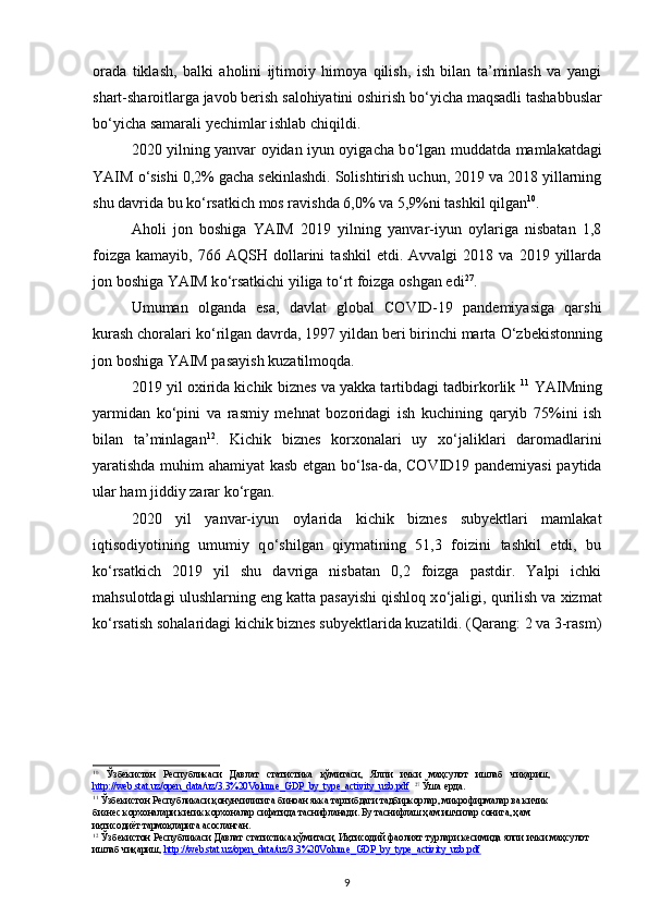 orada   tiklash,   balki   aholini   ijtimoiy   himoya   qilish,   ish   bilan   ta’minlash   va   yangi
shart-sharoitlarga javob berish salohiyatini oshirish b о ‘yicha maqsadli tashabbuslar
b о ‘yicha samarali yechimlar ishlab chiqildi.
2020 yilning yanvar oyidan iyun oyigacha b о ‘lgan muddatda mamlakatdagi
YAIM  о ‘sishi 0,2% gacha sekinlashdi. Solishtirish uchun, 2019 va 2018 yillarning
shu davrida bu k о ‘rsatkich mos ravishda 6,0% va 5,9%ni tashkil qilgan 10
. 
Aholi   jon   boshiga   YAIM   2019   yilning   yanvar-iyun   oylariga   nisbatan   1,8
foizga   kamayib,   766  AQSH   dollarini   tashkil   etdi.  Avvalgi   2018  va   2019  yillarda
jon boshiga YAIM k о ‘rsatkichi yiliga t о ‘rt foizga oshgan edi 27
. 
Umuman   olganda   esa,   davlat   global   COVID-19   pandemiyasiga   qarshi
kurash choralari k о ‘rilgan davrda, 1997 yildan beri birinchi marta  О ‘zbekistonning
jon boshiga YAIM pasayish kuzatilmoqda.  
2019 yil oxirida kichik biznes va yakka tartibdagi tadbirkorlik  11
 YAIMning
yarmidan   k о ‘pini   va   rasmiy   mehnat   bozoridagi   ish   kuchining   qaryib   75%ini   ish
bilan   ta’minlagan 12
.   Kichik   biznes   korxonalari   uy   x о ‘jaliklari   daromadlarini
yaratishda muhim ahamiyat kasb etgan b о ‘lsa-da, COVID19 pandemiyasi paytida
ular ham jiddiy zarar k о ‘rgan. 
2020   yil   yanvar-iyun   oylarida   kichik   biznes   subyektlari   mamlakat
iqtisodiyotining   umumiy   q о ‘shilgan   qiymatining   51,3   foizini   tashkil   etdi,   bu
k о ‘rsatkich   2019   yil   shu   davriga   nisbatan   0,2   foizga   pastdir.   Yalpi   ichki
mahsulotdagi ulushlarning eng katta pasayishi qishloq x о ‘jaligi, qurilish va xizmat
k о ‘rsatish sohalaridagi kichik biznes subyektlarida kuzatildi. (Qarang: 2 va 3-rasm)
   
 
10
  Ўзбекистон   Республикаси   Давлат   статистика   қўмитаси,   Ялпи   ички   маҳсулот   ишлаб   чиқариш,
http://web.stat.uz/open_data/uz/3.3%20Volume_GDP_by_type_activity_uzb.pdf    27
 Ўша ерда. 
11
 Ўзбекистон Республикаси қонунчилигига биноан якка тартибдаги тадбиркорлар, микрофирмалар ва кичик 
бизнес корхоналари кичик корхоналар сифатида таснифланади. Бу таснифлаш ҳам ишчилар сонига, ҳам 
иқтисодиёт тармоқларига асосланган. 
12
 Ўзбекистон Республикаси Давлат статистика қўмитаси, Иқтисодий фаолият турлари кесимида ялпи ички маҳсулот
ишлаб чиқариш,  http://web.stat.uz/open_data/uz/3.3%20Volume_GDP_by_type_activity_uzb.pdf    
9 