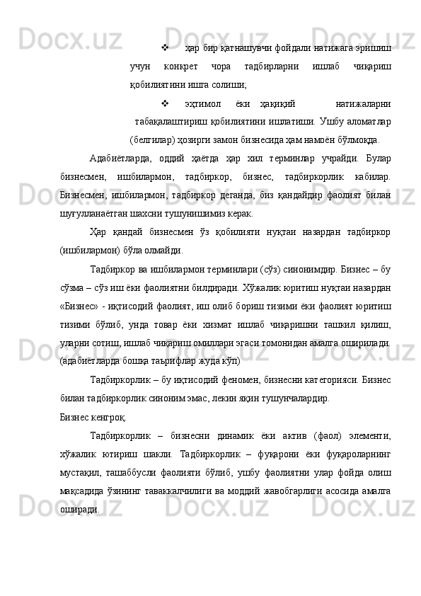  ҳар бир қатнашувчи фойдали натижага эришиш
учун   конкрет   чора   тадбирларни   ишлаб   чиқариш
қобилиятини ишга солиши; 
 эҳтимол  ёки  ҳақиқий    натижаларни
табақалаштириш қобилиятини ишлатиши. Ушбу аломатлар
(белгилар) ҳозирги замон бизнесида ҳам намоён бўлмоқда. 
Адабиётларда,   оддий   ҳаётда   ҳар   хил   терминлар   учрайди.   Булар
бизнесмен,   ишбилармон,   тадбиркор,   бизнес,   тадбиркорлик   кабилар.
Бизнесмен,   ишбилармон,   тадбиркор   деганда,   биз   қандайдир   фаолият   билан
шуғулланаётган шахсни тушунишимиз керак. 
Ҳар   қандай   бизнесмен   ўз   қобилияти   нуқтаи   назардан   тадбиркор
(ишбилармон) бўла олмайди. 
Тадбиркор ва ишбилармон терминлари (сўз) синонимдир. Бизнес – бу
сўзма – сўз иш ёки фаолиятни билдиради. Хўжалик юритиш нуқтаи назардан
«Бизнес» - иқтисодий фаолият, иш олиб бориш тизими ёки фаолият юритиш
тизими   бўлиб,   унда   товар   ёки   хизмат   ишлаб   чиқаришни   ташкил   қилиш,
уларни сотиш, ишлаб чиқариш омиллари эгаси томонидан амалга оширилади.
(адабиётларда бошқа таърифлар жуда кўп) 
Тадбиркорлик – бу иқтисодий феномен, бизнесни категорияси. Бизнес
билан тадбиркорлик синоним эмас, лекин яқин тушунчалардир. 
Бизнес кенгроқ. 
Тадбиркорлик   –   бизнесни   динамик   ёки   актив   (фаол)   элементи,
хўжалик   ютириш   шакли.   Тадбиркорлик   –   фуқарони   ёки   фуқароларнинг
мустақил,   ташаббусли   фаолияти   бўлиб,   ушбу   фаолиятни   улар   фойда   олиш
мақсадида   ўзининг   таваккалчилиги   ва   моддий   жавобгарлиги   асосида   амалга
оширади.  