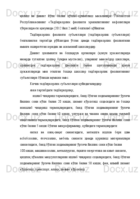 қилиш   ва   давлат   йўли   билан   қўллаб-қувватлаш   масалалари   Ўзбекистон
Республикасининг   «Тадбиркорлик   фаолияти   эркинлигининг   кафолатлари
тўғрисида»ги қонунида (2012 йил 2 май) белгилаб қўйилган. 
Тадбиркорлик   фаолияти   субъектлари   (тадбиркорлик   субъектлари)
белгиланган   тартибда   рўйхатдан   ўтган   ҳамда   тадбиркорлик   фаолиятини
амалга ошираётган юридик ва жисмоний шахслардир. 
Давлат   ҳокимияти   ва   бошқарув   органлари   (қонун   ҳужжатларида
назарда   тутилган   ҳоллар   бундан   мустасно),   уларнинг   мансабдор   шахслари,
шунингдек   тадбиркорлик   фаолияти   билан   шуғулланиши   қонун
ҳужжатларида   ман   этилган   бошқа   шахслар   тадбиркорлик   фаолиятининг
субъектлари бўлиши мумкин эмас. 
Кичик тадбиркорлик субъектлари қуйидагилардир: 
якка тартибдаги тадбиркорлар; 
ишлаб чиқариш тармоқларидаги, банд бўлган ходимларининг ўртача 
йиллик   сони   кўпи   билан   20   киши,   хизмат   кўрсатиш   соҳасидаги   ва   бошқа
ноишлаб   чиқариш   тармоқларидаги,   банд   бўлган   ходимларининг   ўртача
йиллик   сони   кўпи   билан   10   киши,   улгуржи   ва   чакана   савдо   ҳамда   умумий
овқатланиш тармоқларидаги, банд бўлган ходимларнинг ўртача йиллик сони
кўпи билан 5 киши бўлган микрофирмалар; қуйидаги тармоқлардаги: 
енгил   ва   озиқ-овқат   саноатидаги,   металлга   ишлов   бери   шва
асбобсозлик,   ёғочсозлик,   мебель   саноати   ҳамда   қурилиш   материаллари
саноатидаги, банд бўлган ходимларнинг ўртача йиллик сони кўпи билан 
100 киши; машинасозлик, металлургия, ёқилғи-энергетика ва кимё саноати, 
қишлоқ хўжалик маҳсулотларини ишлаб чиқариш соҳаларидаги, банд бўлган
ходимларнинг   ўртача   йиллик   сони  кўпи  билан   50  киши;   фан,   илмий   хизмат
кўрсатиш, транспорт, алоқа, хизмат кўрсатиш  