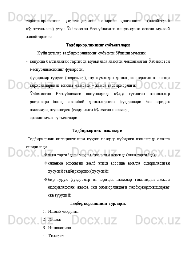 тадбиркорликнинг   даромадларини   яшириб   қолганлиги   (пасайтириб
кўрсатганлиги)   учун   Ўзбекистон   Республикаси   қонунларига   асосан   мулкий
жавобгарлиги. 
Тадбиркорликнинг субъектлари 
  Қуйидагилар тадбиркорликнинг субъекти бўлиши мумкин: 
- қонунда белгиланган тартибда муомалага лаёқати чекланмаган Ўзбекистон
Республикасининг фуқароси; 
- фуқаролар   гурухи   (шериклар),   шу   жумладан   давлат,   кооператив   ва   бошқа
корхоналарнинг меҳнат жамоаси – жамоа тадбиркорлиги; 
- Ўзбекистон   Республикаси   қонунларида   кўзда   тутилган   ваколатлар
доирасида   бошқа   ажнабий   давлатларнинг   фуқаролари   ёки   юридик
шахслари, шунингдек фуқаролиги бўлмаган шахслар; 
- аралаш мулк субъектлари. 
 
Тадбиркорлик шакллари. 
  Тадбиркорлик   иштирокчилари   нуқтаи   назарда   қуйидаги   шаклларда   амалга
оширилади: 
 якка тартибдаги меҳнат фаолияти асосида (якка тартибда); 
 ёлланма   меҳнатни   жалб   этиш   асосида   амалга   ошириладиган
хусусий тадбиркорлик (хусусий); 
 бир   гурух   фуқаролар   ва   юридик   шахслар   томонидан   амалга
ошириладиган   жамоа   ёки   ҳамкорликдаги   тадбиркорлик(ширкат
ёка гуруҳий). 
Тадбиркорликнинг турлари: 
1. Ишлаб чиқариш 
2. Хизмат 
3. Инновацион 
4. Тижорат