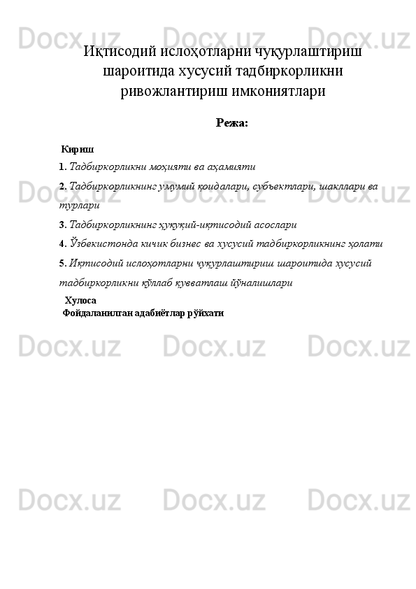 Иқтисодий ислoҳoтларни чуқурлаштириш
шароитида хусусий тадбиркорликни
ривожлантириш имкониятлари
 
Режа: 
 
  Кириш
1. Тадбиркорликни моҳияти ва аҳамияти 
2. Тадбиркорликнинг умумий қоидалари, субъектлари, шакллари ва 
турлари 
3. Тадбиркорликнинг ҳуқуқий-иқтисодий асослари 
4. Ўзбекистонда кичик бизнес ва хусусий тадбиркорликнинг ҳолати
5. Иқтисодий ислoҳoтларни чуқурлаштириш шароитида хусусий 
тадбиркорликни қўллаб қувватлаш йўналишлари 
    Хулоса 
 Фойдаланилган адабиётлар рўйхати