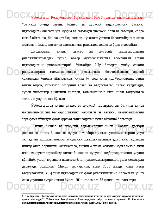 Ўзбекистон   Республикаси   Президенти   И.А.Каримов   таъкидлаганидек:
“Бугунги   кунда   кичик   бизнес   ва   хусусий   тадбиркорлик   ўзининг
иқтисодиётимиздаги ўта муҳим ва салмоқли ҳиссаси, роли ва таъсири, содда
қилиб айтганда, бошқа ҳеч бир соҳа ва йўналиш ўрнини босолмайдиган катта
аҳамияти билан давлат ва жамиятимиз ривожида алоҳида ўрин эгаллайди” 6
 
Дарҳақиқат,   кичик   бизнес   ва   хусусий   тадбиркорликни
ривожлантирмасдан   туриб,   бозор   муносабатларига   асосланган   эркин
иқтисодиётни   ривожлантириб   бўлмайди.   Шу   боисдан   ушбу   соҳани
риволантириш   мамлакатимизни   келажагини   белгилайдиган   асосий
соҳалардан   бирига   айланмоқда.   Чунки   бу   соҳа   янги   иш   ўринларини   очиш
билан   бирга,   истеъмол   бозорини   товар   ва   маҳсулотлар   билан   тўлдиради,
турли   хизматлар   тизимини   яратади,   мамлакатнинг   ялпи   ички   маҳсулотда
тегишли улушга эга бўлади. 
Ўзбекистонда   кичик   бизнес   ва   хусусий   тадбиркорлик   бугунги   кунда
ижтимоий-сиёсий   барқарорликнинг   кафолати   ва   таянчи,   мамлакатимизни
тараққиёт йўлидан фаол ҳаракатлантирадиган кучга айланиб бормоқда. 
“Кичик   бизнес   ва   хусусий   тадбиркорлик   йили”   Давлат   дастури
доирасида   кичик   бизнес   ва   хусусий   тадбиркорликни   ривожлантириш   учун
энг   қулай   ишбилармонлик   муҳитини   шакллантиришга   доир   кенг   кўламли
ишлар олиб борилиши натижасида, айтиш жоизки, бугунги кунга келиб ялпи
ички маҳсулот таркибида кичик бизнес ва хусусий тадбиркорликнинг улуши
кўпайиб, унинг юртимиз иқтисодиётини ривожлантиришдаги роли сезиларли
даражада   ошмоқда.   Мисол   тариқасида,   агар   2000   йилда   ялпи   ички
маҳсулотнинг   31   фоизи   иқтисодиётни   фаол   ривожлантириб   бораётган   ушбу
соҳа улушига тўғри келган бўлса, 2014 йилда эса 56 фоизни ташкил этди. 
6   И.А.Каримов.   “Мамлакатимизни   модернизация   қилиш   йўлини   изчил   давом   эттириш-тараққиётимизнинг
муҳим   омилидир”.   Ўзбекистон   Республикаси   Конституцияси   қабул   қилинган   куннинг   18   йиллигига
бағишланган тантанали йиғилишдаги маърузасидан. “Халқ сўзи”, 2010 йил 8 декабр.