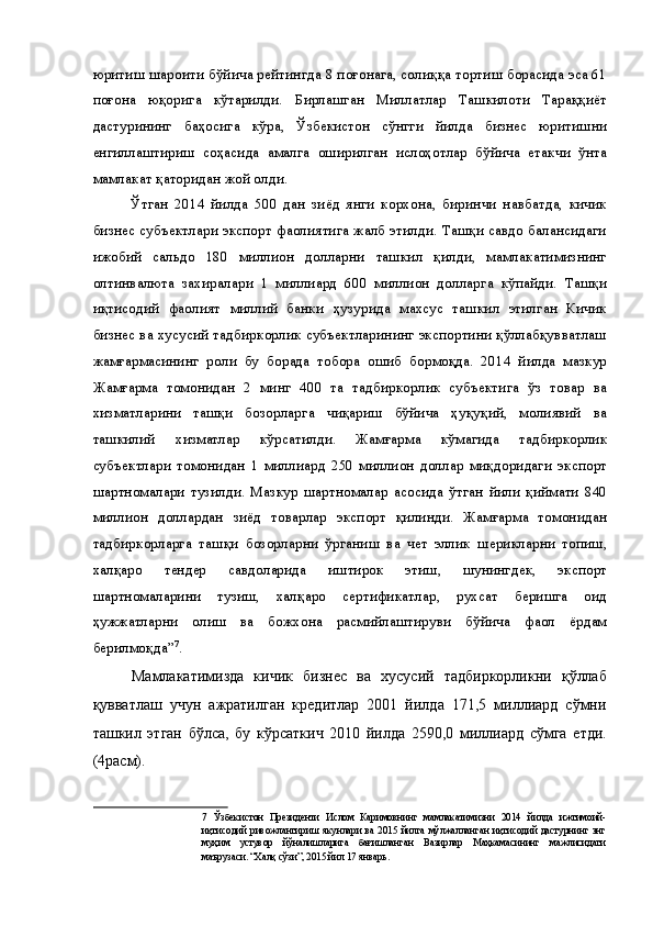 юритиш шароити бўйича рейтингда 8 поғонага, солиққа тортиш борасида эса 61
поғона   юқорига   кўтарилди.   Бирлашган   Миллатлар   Ташкилоти   Тараққиёт
дастурининг   баҳосига   кўра,   Ўзбекистон   сўнгги   йилда   бизнес   юритишни
енгиллаштириш   соҳасида   амалга   оширилган   ислоҳотлар   бўйича   етакчи   ўнта
мамлакат қаторидан жой олди. 
Ўтган   2014   йилда   500   дан   зиёд   янги   корхона,   биринчи   навбатда,   кичик
бизнес субъектлари экспорт фаолиятига жалб этилди. Ташқи савдо балансидаги
ижобий   сальдо   180   миллион   долларни   ташкил   қилди,   мамлакатимизнинг
олтинвалюта   захиралари   1   миллиард   600   миллион   долларга   кўпайди.   Ташқи
иқтисодий   фаолият   миллий   банки   ҳузурида   махсус   ташкил   этилган   Кичик
бизнес ва хусусий тадбиркорлик субъектларининг экспортини қўллабқувватлаш
жамғармасининг   роли   бу   борада   тобора   ошиб   бормоқда.   2014   йилда   мазкур
Жамғарма   томонидан   2   минг   400   та   тадбиркорлик   субъектига   ўз   товар   ва
хизматларини   ташқи   бозорларга   чиқариш   бўйича   ҳуқуқий,   молиявий   ва
ташкилий   хизматлар   кўрсатилди.   Жамғарма   кўмагида   тадбиркорлик
субъектлари   томонидан   1   миллиард   250   миллион   доллар   миқдоридаги   экспорт
шартномалари   тузилди.   Мазкур   шартномалар   асосида   ўтган   йили   қиймати   840
миллион   доллардан   зиёд   товарлар   экспорт   қилинди.   Жамғарма   томонидан
тадбиркорларга   ташқи   бозорларни   ўрганиш   ва   чет   эллик   шерикларни   топиш,
халқаро   тендер   савдоларида   иштирок   этиш,   шунингдек,   экспорт
шартномаларини   тузиш,   халқаро   сертификатлар,   рухсат   беришга   оид
ҳужжатларни   олиш   ва   божхона   расмийлаштируви   бўйича   фаол   ёрдам
берилмоқда” 7
. 
Мамлакатимизда   кичик   бизнес   ва   хусусий   тадбиркорликни   қўллаб
қувватлаш   учун   ажратилган   кредитлар   2001   йилда   171,5   миллиард   сўмни
ташкил   этган   бўлса,   бу   кўрсаткич   2010   йилда   2590,0   миллиард   сўмга   етди.
(4расм). 
7   Ўзбекистон   Президенти   Ислом   Каримовнинг   мамлакатимизни   2014   йилда   ижтимоий-
иқтисодий   ривожлантириш   якунлари   ва   2015   йилга   мўлжалланган   иқтисодий   дастурнинг   энг
муҳим   устувор   йўналишларига   бағишланган   Вазирлар   Маҳкамасининг   мажлисидаги
маърузаси. “Халқ сўзи”, 2015 йил 17 январь.
