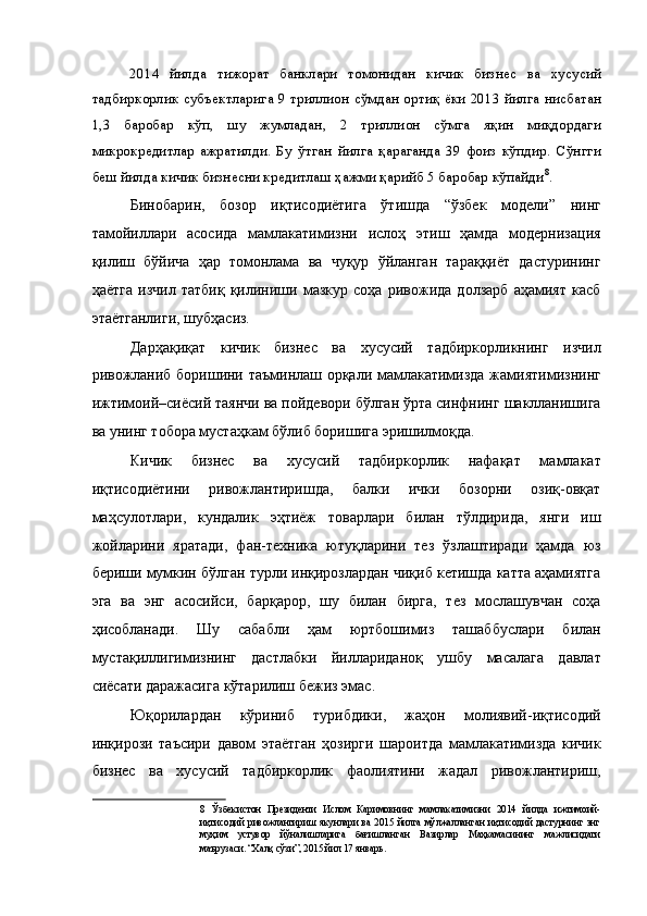 2014   йилда   тижорат   банклари   томонидан   кичик   бизнес   ва   хусусий
тадбиркорлик субъектларига 9 триллион сўмдан ортиқ ёки 2013 йилга нисбатан
1,3   баробар   кўп,   шу   жумладан,   2   триллион   сўмга   яқин   миқдордаги
микрокредитлар   ажратилди.   Бу   ўтган   йилга   қараганда   39   фоиз   кўпдир.   Сўнгги
беш йилда кичик бизнесни кредитлаш ҳажми қарийб 5 баробар кўпайди 8
. 
Бинобарин,   бозор   иқтисодиётига   ўтишда   “ўзбек   модели”   нинг
тамойиллари   асосида   мамлакатимизни   ислоҳ   этиш   ҳамда   модернизация
қилиш   бўйича   ҳар   томонлама   ва   чуқур   ўйланган   тараққиёт   дастурининг
ҳаётга   изчил   татбиқ   қилиниши   мазкур   соҳа   ривожида   долзарб   аҳамият   касб
этаётганлиги, шубҳасиз. 
Дарҳақиқат   кичик   бизнес   ва   хусусий   тадбиркорликнинг   изчил
ривожланиб боришини таъминлаш орқали мамлакатимизда жамиятимизнинг
ижтимоий–сиёсий таянчи ва пойдевори бўлган ўрта синфнинг шаклланишига
ва унинг тобора мустаҳкам бўлиб боришига эришилмоқда. 
Кичик   бизнес   ва   хусусий   тадбиркорлик   нафақат   мамлакат
иқтисодиётини   ривожлантиришда,   балки   ички   бозорни   озиқ-овқат
маҳсулотлари,   кундалик   эҳтиёж   товарлари   билан   тўлдирида,   янги   иш
жойларини   яратади,   фан-техника   ютуқларини   тез   ўзлаштиради   ҳамда   юз
бериши мумкин бўлган турли инқирозлардан чиқиб кетишда катта аҳамиятга
эга   ва   энг   асосийси,   барқарор,   шу   билан   бирга,   тез   мослашувчан   соҳа
ҳисобланади.   Шу   сабабли   ҳам   юртбошимиз   ташаббуслари   билан
мустақиллигимизнинг   дастлабки   йиллариданоқ   ушбу   масалага   давлат
сиёсати даражасига кўтарилиш бежиз эмас. 
Юқорилардан   кўриниб   турибдики,   жаҳон   молиявий-иқтисодий
инқирози   таъсири   давом   этаётган   ҳозирги   шароитда   мамлакатимизда   кичик
бизнес   ва   хусусий   тадбиркорлик   фаолиятини   жадал   ривожлантириш,
8   Ўзбекистон   Президенти   Ислом   Каримовнинг   мамлакатимизни   2014   йилда   ижтимоий-
иқтисодий   ривожлантириш   якунлари   ва   2015   йилга   мўлжалланган   иқтисодий   дастурнинг   энг
муҳим   устувор   йўналишларига   бағишланган   Вазирлар   Маҳкамасининг   мажлисидаги
маърузаси. “Халқ сўзи”, 2015 йил 17 январь.