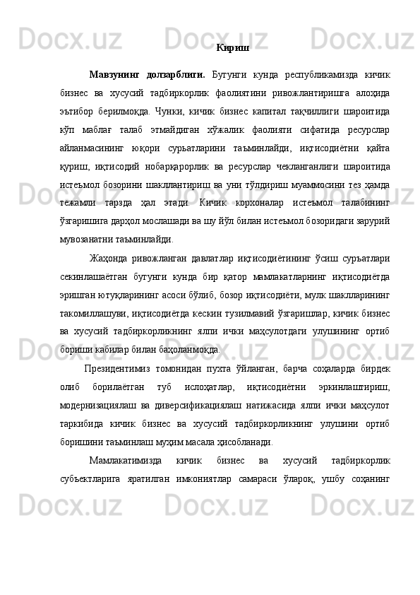 Кириш
 
Мавзунинг   долзарблиги.   Бугунги   кунда   республикамизда   кичик
бизнес   ва   хусусий   тадбиркорлик   фаолиятини   ривожлантиришга   алоҳида
эътибор   берилмоқда.   Чунки,   кичик   бизнес   капитал   тақчиллиги   шароитида
кўп   маблағ   талаб   этмайдиган   хўжалик   фаолияти   сифатида   ресурслар
айланмасининг   юқори   сурьатларини   таъминлайди,   иқтисодиётни   қайта
қуриш,   иқтисодий   нобарқарорлик   ва   ресурслар   чекланганлиги   шароитида
истеъмол   бозорини   шакллантириш   ва   уни   тўлдириш   муаммосини   тез   ҳамда
тежамли   тарзда   ҳал   этади.   Кичик   корхоналар   истеъмол   талабининг
ўзгаришига дарҳол мослашади ва шу йўл билан истеъмол бозоридаги зарурий
мувозанатни таъминлайди. 
Жаҳонда   ривожланган   давлатлар   иқтисодиётининг   ўсиш   суръатлари
секинлашаётган   бугунги   кунда   бир   қатор   мамлакатларнинг   иқтисодиётда
эришган ютуқларининг асоси бўлиб, бозор иқтисодиёти, мулк шаклларининг
такомиллашуви, иқтисодиётда кескин тузилмавий ўзгаришлар,  кичик бизнес
ва   хусусий   тадбиркорликнинг   ялпи   ички   маҳсулотдаги   улушининг   ортиб
бориши кабилар билан баҳоланмоқда. 
Президентимиз   томонидан   пухта   ўйланган,   барча   соҳаларда   бирдек
олиб   борилаётган   туб   ислоҳатлар,   иқтисодиётни   эркинлаштириш,
модернизациялаш   ва   диверсификациялаш   натижасида   ялпи   ички   маҳсулот
таркибида   кичик   бизнес   ва   хусусий   тадбиркорликнинг   улушини   ортиб
боришини таъминлаш муҳим масала ҳисобланади. 
Мамлакатимизда   кичик   бизнес   ва   хусусий   тадбиркорлик
субъектларига   яратилган   имкониятлар   самараси   ўлароқ,   ушбу   соҳанинг