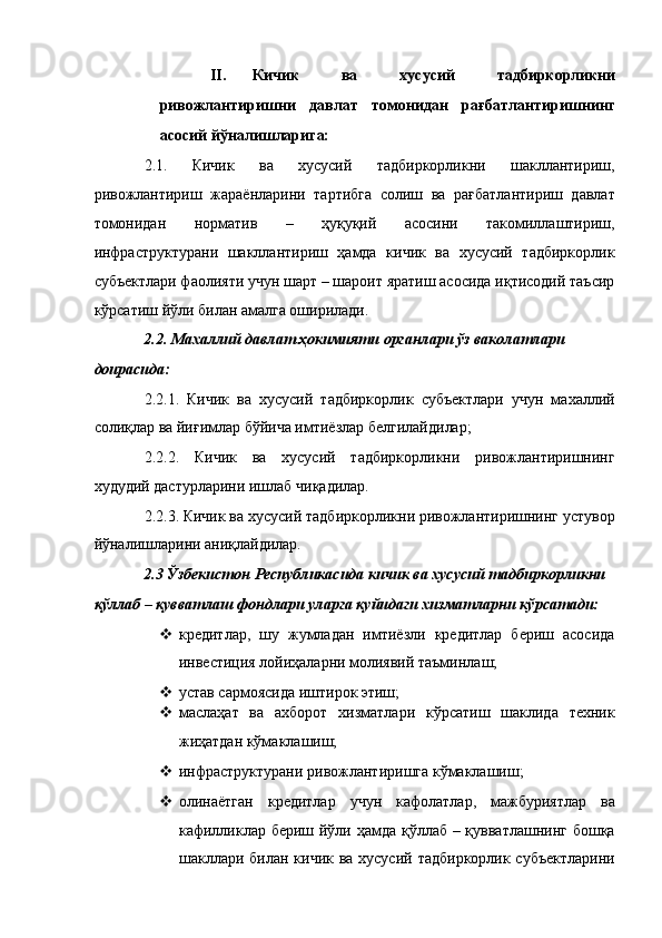 II. Кичик   ва   хусусий   тадбиркорликни
ривожлантиришни   давлат   томонидан   рағбатлантиришнинг
асосий йўналишларига: 
2.1.   Кичик   ва   хусусий   тадбиркорликни   шакллантириш,
ривожлантириш   жараёнларини   тартибга   солиш   ва   рағбатлантириш   давлат
томонидан   норматив   –   ҳуқуқий   асосини   такомиллаштириш,
инфраструктурани   шакллантириш   ҳамда   кичик   ва   хусусий   тадбиркорлик
субъектлари фаолияти учун шарт – шароит яратиш асосида иқтисодий таъсир
кўрсатиш йўли билан амалга оширилади. 
2.2. Махаллий давлат ҳокимияти органлари ўз ваколатлари 
доирасида: 
2.2.1.   Кичик   ва   хусусий   тадбиркорлик   субъектлари   учун   махаллий
солиқлар ва йиғимлар бўйича имтиёзлар белгилайдилар; 
2.2.2.   Кичик   ва   хусусий   тадбиркорликни   ривожлантиришнинг
худудий дастурларини ишлаб чиқадилар. 
2.2.3. Кичик ва хусусий тадбиркорликни ривожлантиришнинг устувор
йўналишларини аниқлайдилар. 
2.3 Ўзбекистон Республикасида кичик ва хусусий тадбиркорликни 
қўллаб – қувватлаш фондлари уларга қуйидаги хизматларни кўрсатади: 
 кредитлар,   шу   жумладан   имтиёзли   кредитлар   бериш   асосида
инвестиция лойиҳаларни молиявий таъминлаш; 
 устав сармоясида иштирок этиш; 
 маслаҳат   ва   ахборот   хизматлари   кўрсатиш   шаклида   техник
жиҳатдан кўмаклашиш; 
 инфраструктурани ривожлантиришга кўмаклашиш; 
 олинаётган   кредитлар   учун   кафолатлар,   мажбуриятлар   ва
кафилликлар бериш йўли ҳамда қўллаб – қувватлашнинг бошқа
шакллари билан кичик ва хусусий тадбиркорлик субъектларини 