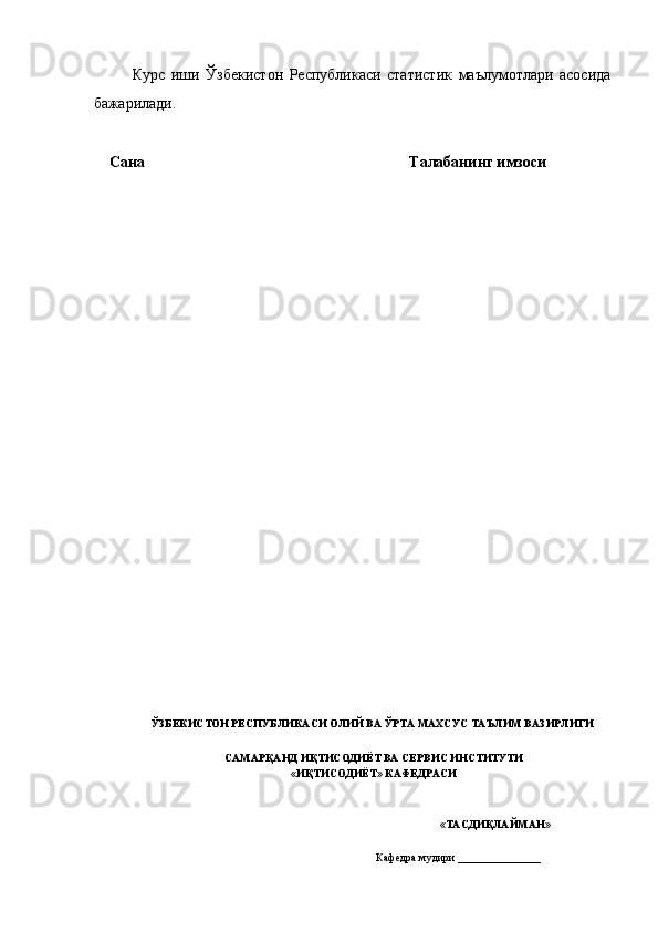 Курс   иши   Ўзбекистон   Республикаси   статистик   маълумотлари   асосида
бажарилади. 
         
    Сана                          Талабанинг имзоси 
 
 
 
 
 
 
 
 
 
 
ЎЗБЕКИСТОН РЕСПУБЛИКАСИ ОЛИЙ ВА ЎРТА МАХСУС ТАЪЛИМ ВАЗИРЛИГИ 
 
САМАРҚАНД ИҚТИСОДИЁТ ВА СЕРВИС ИНСТИТУТИ
«ИҚТИСОДИЁТ» КАФЕДРАСИ 
 
    «ТАСДИҚЛАЙМАН» 
 
  Кафедра мудири  _______________   