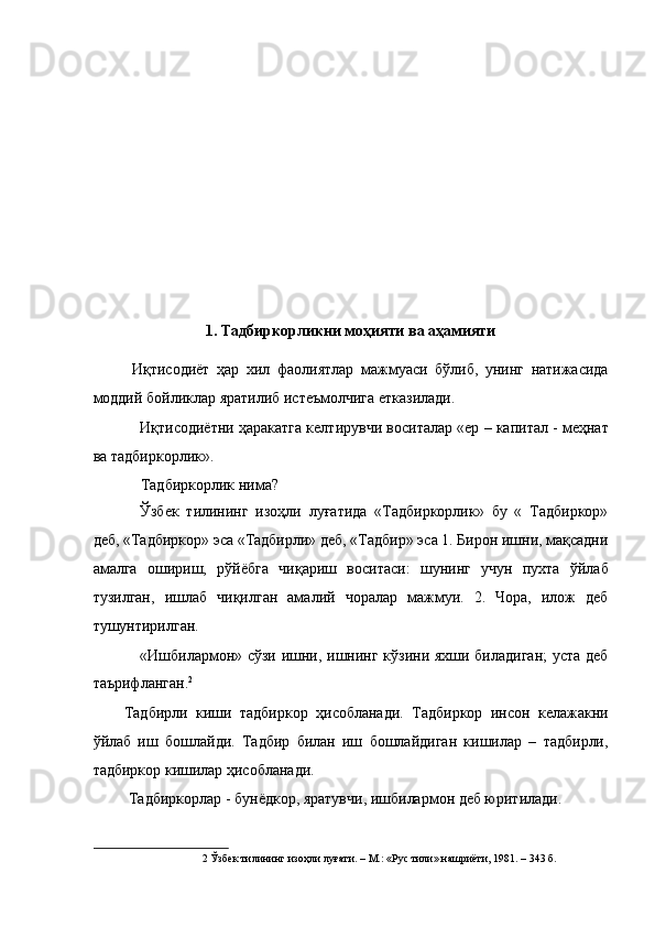  
 
 
 
 
 
 
 
 
 
1. Тадбиркорликни моҳияти ва аҳамияти 
 
Иқтисодиёт   ҳар   хил   фаолиятлар   мажмуаси   бўлиб,   унинг   натижасида
моддий бойликлар яратилиб истеъмолчига етказилади. 
Иқтисодиётни ҳаракатга келтирувчи воситалар «ер – капитал - меҳнат
ва тадбиркорлик». 
Тадбиркорлик нима? 
Ўзбек   тилининг   изоҳли   луғатида   «Тадбиркорлик»   бу   «   Тадбиркор»
деб, «Тадбиркор» эса «Тадбирли» деб, «Тадбир» эса 1. Бирон ишни, мақсадни
амалга   ошириш,   рўйёбга   чиқариш   воситаси:   шунинг   учун   пухта   ўйлаб
тузилган,   ишлаб   чиқилган   амалий   чоралар   мажмуи.   2.   Чора,   илож   деб
тушунтирилган. 
«Ишбилармон» сўзи ишни, ишнинг кўзини яхши биладиган; уста деб
таърифланган. 2
 
Тадбирли   киши   тадбиркор   ҳисобланади.   Тадбиркор   инсон   келажакни
ўйлаб   иш   бошлайди.   Тадбир   билан   иш   бошлайдиган   кишилар   –   тадбирли,
тадбиркор кишилар ҳисобланади. 
 Тадбиркорлар - бунёдкор, яратувчи, ишбилармон деб юритилади. 
2  Ўзбек тилининг изоҳли луғати. – М.: «Рус тили» нашриёти, 1981. – 343 б.  