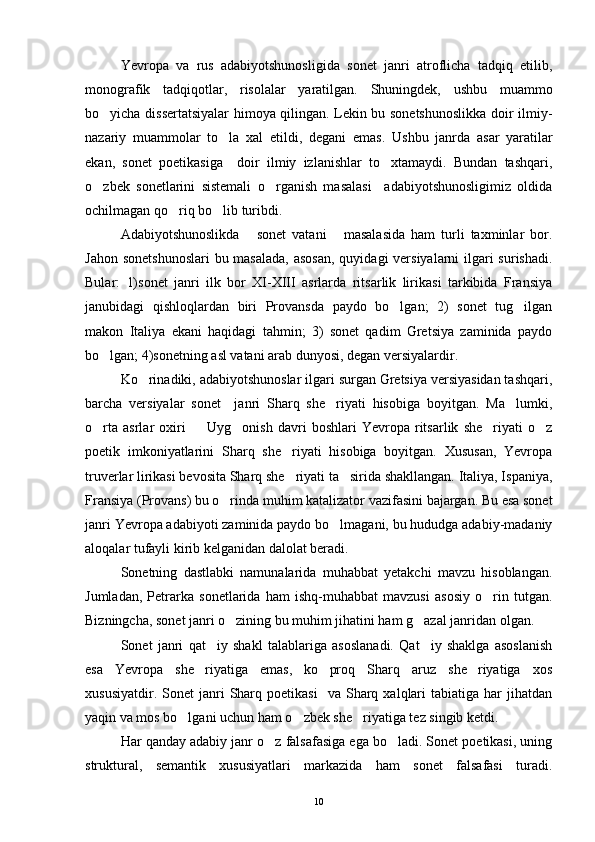 Yevropa   va   rus   adabiyotshunosligida   sonet   janri   atroflicha   tadqiq   etilib,
monografik   tadqiqotlar,   risolalar   yaratilgan.   Shuningdek,   ushbu   muammo
bo yicha dissertatsiyalar himoya qilingan. Lekin bu sonetshunoslikka doir ilmiy-
nazariy   muammolar   to la   xal   etildi,   degani   emas.  	
 Ushbu   janrda   asar   yaratilar
ekan,   sonet   poetikasiga     doir   ilmiy   izlanishlar   to xtamaydi.   Bundan   tashqari,	

o zbek   sonetlarini   sistemali   o rganish   masalasi     adabiyotshunosligimiz   oldida	
 
ochilmagan qo riq bo lib turibdi.	
 
Adabiyotshunoslikda   sonet   vatani   masalasida   ham   turli   taxminlar   bor.	
 
Jahon sonetshunoslari  bu masalada,  asosan, quyidagi  versiyalarni ilgari surishadi.
Bular:   1)sonet   janri   ilk   bor   XI-XIII   asrlarda   ritsarlik   lirikasi   tarkibida   Fransiya
janubidagi   qishloqlardan   biri   Provansda   paydo   bo lgan;   2)   sonet   tug ilgan	
 
makon   Italiya   ekani   haqidagi   tahmin;   3)   sonet   qadim   Gretsiya   zaminida   paydo
bo lgan; 4)sonetning asl vatani arab dunyosi, degan versiyalardir.	

Ko rinadiki, adabiyotshunoslar ilgari surgan Gretsiya versiyasidan tashqari,	

barcha   versiyalar   sonet     janri   Sharq   she riyati   hisobiga   boyitgan.   Ma lumki,	
 
o rta   asrlar   oxiri     Uyg onish   davri   boshlari   Yevropa   ritsarlik   she riyati   o z	
    
poetik   imkoniyatlarini   Sharq   she riyati   hisobiga   boyitgan.   Xususan,   Yevropa	

truverlar lirikasi bevosita Sharq she riyati ta sirida shakllangan. Italiya, Ispaniya,
 
Fransiya (Provans) bu o rinda muhim katalizator vazifasini bajargan. Bu esa sonet	

janri Yevropa adabiyoti zaminida paydo bo lmagani, bu hududga adabiy-madaniy	

aloqalar tufayli kirib kelganidan dalolat beradi.
Sonetning   dastlabki   namunalarida   muhabbat   yetakchi   mavzu   hisoblangan.
Jumladan,   Petrarka   sonetlarida   ham   ishq-muhabbat   mavzusi   asosiy   o rin   tutgan.	

Bizningcha, sonet janri o zining bu muhim jihatini ham g azal janridan olgan.	
 
Sonet   janri   qat iy   shakl   talablariga   asoslanadi.   Qat iy   shaklga   asoslanish	
 
esa   Yevropa   she riyatiga   emas,   ko proq   Sharq   aruz   she riyatiga   xos	
  
xususiyatdir.  Sonet  janri   Sharq  poetikasi     va  Sharq  xalqlari  tabiatiga   har  jihatdan
yaqin va mos bo lgani uchun ham o zbek she riyatiga tez singib ketdi.	
  
Har qanday adabiy janr o z falsafasiga ega bo ladi. Sonet poetikasi, uning	
 
struktural,   semantik   xususiyatlari   markazida   ham   sonet   falsafasi   turadi.
10 
