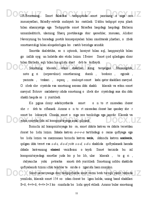 I.R.Bexerning   Sonet   falsafasi   tadqiqotida   sonet   janrining   o ziga   xos  
xususiyatlari,   falsafiy-estetik   mohiyati   ko rsatiladi.   Ushbu   tadqiqot   ayni   jihati	

bilan   ahamiyatga   ega.   Tadqiqotda   sonet   falsafasi   haqidagi   haqidagi   fikrlarni
umumlashtirib,   ularning   Sharq   poetikasiga   doir   qarashlar,   xususan,   Alisher
Navoiyning   bu   boradagi   poetik   konsepsiyalari   bilan   mushtarak   jihatlari,   o zbek	

sonetnavisligi bilan aloqadorligini ko rsatib berishga urindik.	

Sonetda   dialektika,   so z   iqtisodi,   hissiyot   bilan   aql,   haqqoniylik   bilan	

go zallik   uyg un   holatda   aks   etishi   lozim.   I.Bexer   Sonet   ijod   qiladigan   shoir	
  
bilan fikrlashi, aqli bilan his qilishi shart  deb ta kidlaydi.	
 
Sonetning   klassik,   erkin   shakllari   keng   tarqalgan.   Shuningdek,
noto g ri   (nepravilnie)   sonetlarning   dumli ,   boshsiz ,   egizak ,	
         
yarimta ,  teskari ,  oqsoq ,  muloqot-sonet  kabi qator shakllari mavjud.
       
O zbek   she riyatida   esa   sonetning   asosan   ikki   shakli     klassik   va   erkin   sonet	
  
mavjud.   Bitiruv     malakaviy   ishda   sonetning   o zbek   she riyatidagi   ana   shu   ikki	
 
shakli haqida so z  yuritiladi.	

Ko pgina   ilmiy   adabiyotlarda   sonet     o n   to rt   misradan   iborat	
    
she r   deb   ta riflanadi.   Ammo   o n   to rt   misradan   iborat   har   qanday   she r	
     
sonet   bo lolmaydi.   Chunki   sonet   o ziga   xos   tuzilishga   ega   janrdir.   Klassik   va	
 
erkin sonetda ikki xil kompozitsiyaga amal qilinadi.
Birinchi   xil   kompozitsiyaga   ko ra,   sonet   ikkita   katren   va   ikkita   tersetdan	

iborat   bo lishi   lozim.   Ikkala   katren  	
 a-v-v-a   tartibidagi   o rama   qofiyaga   ega	
bo lishi   lozim   va   mazmunan   birinchi   katren  	
 tezis,     ikkinchi   katren   antitezis ,
qolgan   ikki   terset   esa   s-d-s,   d-s-d   yoki   s-s-d,   s-d-s   shaklida     qofiyalanadi   hamda
ikkala   katrenning   sintezi   vazifasini   o taydi.   Sonet   tarixida   bu   xil	

kompozitsiyadagi   sonetlar   juda   ko p   bo lib,   ular   klassik ,   to g ri ,	
       
italyancha   yoki   petrarka   soneti   deb   yuritiladi.   Sonetning   ushbu   shaklida	
   
qofiyalanish tizimi ichki talablar ta sirida o zgarishi ham mumkin.	
 
Sonet nazariyasiga doir tadqiqotlarda sonet vazni besh turoqli yamb vaznida
yozilishi,   klassik   sonet   154   so zdan   iborat   bo lgan   holda,   uning   band   shakllari	
 
8+6; 4+4+6; 4+4+3+3 ko rinishida bo lishi qayd etiladi. Ammo bular sonetning	
 
11 