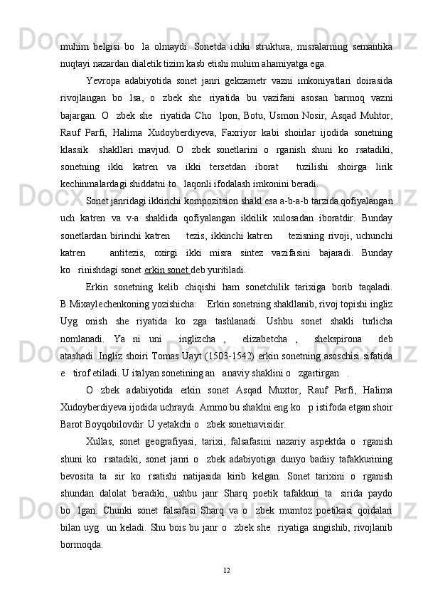 muhim   belgisi   bo la   olmaydi.   Sonetda   ichki   struktura,   misralarning   semantika
nuqtayi nazardan dialetik tizim kasb etishi muhim ahamiyatga ega.
Yevropa   adabiyotida   sonet   janri   gekzametr   vazni   imkoniyatlari   doirasida
rivojlangan   bo lsa,   o zbek   she riyatida   bu   vazifani   asosan   barmoq   vazni	
  
bajargan.   O zbek   she riyatida   Cho lpon,   Botu,   Usmon   Nosir,   Asqad   Muhtor,	
  
Rauf   Parfi,   Halima   Xudoyberdiyeva,   Faxriyor   kabi   shoirlar   ijodida   sonetning
klassik     shakllari   mavjud.   O zbek   sonetlarini   o rganish   shuni   ko rsatadiki,	
  
sonetning   ikki   katren   va   ikki   tersetdan   iborat     tuzilishi   shoirga   lirik
kechinmalardagi shiddatni to laqonli ifodalash imkonini beradi. 	

Sonet janridagi ikkinchi kompozitsion shakl esa a-b-a-b tarzida qofiyalangan
uch   katren   va   v-a   shaklida   qofiyalangan   ikkilik   xulosadan   iboratdir.   Bunday
sonetlardan   birinchi   katren     tezis,   ikkinchi   katren     tezisning   rivoji,   uchunchi
 
katren     antitezis,   oxirgi   ikki   misra   sintez   vazifasini   bajaradi.   Bunday	

ko rinishdagi sonet 	
 erkin sonet  deb yuritiladi.
Erkin   sonetning   kelib   chiqishi   ham   sonetchilik   tarixiga   borib   taqaladi.
B.Mixaylechenkoning yozishicha:  Erkin sonetning shakllanib, rivoj topishi ingliz	

Uyg onish   she riyatida   ko zga   tashlanadi.   Ushbu   sonet   shakli   turlicha	
  
nomlanadi.   Ya ni   uni   inglizcha ,   elizabetcha ,   shekspirona   deb	
      
atashadi. Ingliz shoiri  Tomas Uayt  (1503-1542)  erkin sonetning asoschisi  sifatida
e tirof etiladi. U italyan sonetining an anaviy shaklini o zgartirgan .	
   
O zbek   adabiyotida   erkin   sonet   Asqad   Muxtor,   Rauf   Parfi,   Halima	

Xudoyberdiyeva ijodida uchraydi. Ammo bu shaklni eng ko p istifoda etgan shoir	

Barot Boyqobilovdir. U yetakchi o zbek sonetnavisidir.	

Xullas,   sonet   geografiyasi,   tarixi,   falsafasini   nazariy   aspektda   o rganish	

shuni   ko rsatadiki,   sonet   janri   o zbek   adabiyotiga   dunyo   badiiy   tafakkurining	
 
bevosita   ta sir   ko rsatishi   natijasida   kirib   kelgan.   Sonet   tarixini   o rganish	
  
shundan   dalolat   beradiki,   ushbu   janr   Sharq   poetik   tafakkuri   ta sirida   paydo	

bo lgan.   Chunki   sonet   falsafasi   Sharq   va   o zbek   mumtoz   poetikasi   qoidalari	
 
bilan uyg un keladi. Shu bois bu janr  o zbek she riyatiga  singishib, rivojlanib	
  
bormoqda.
12 