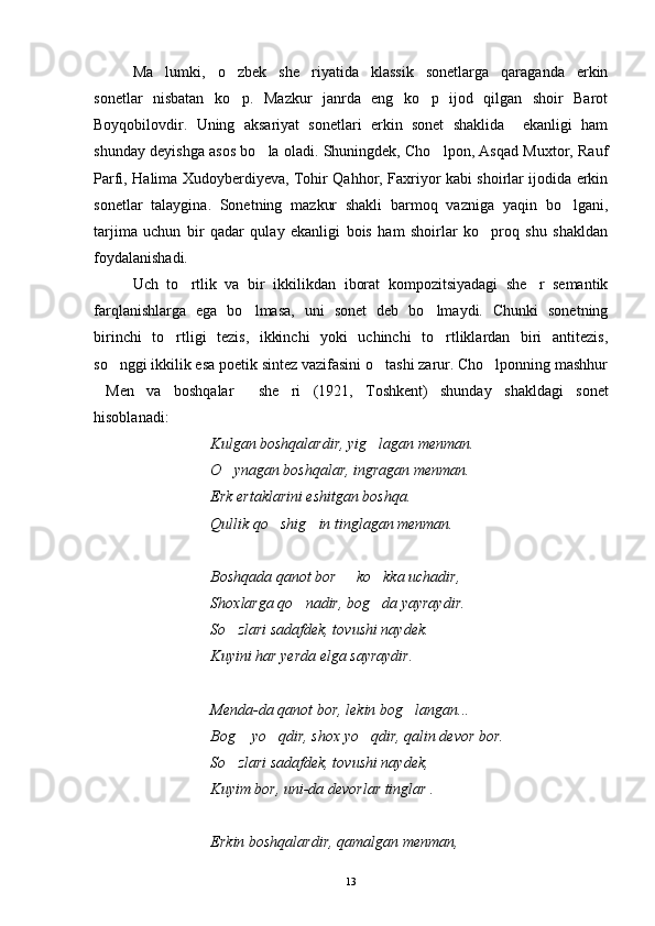 Ma lumki,   o zbek   she riyatida   klassik   sonetlarga   qaraganda   erkin  
sonetlar   nisbatan   ko p.   Mazkur   janrda   eng   ko p   ijod   qilgan   shoir   Barot	
 
Boyqobilovdir.   Uning   aksariyat   sonetlari   erkin   sonet   shaklida     ekanligi   ham
shunday deyishga asos bo la oladi. Shuningdek, Cho lpon, Asqad Muxtor, Rauf	
 
Parfi, Halima Xudoyberdiyeva, Tohir Qahhor, Faxriyor kabi shoirlar ijodida erkin
sonetlar   talaygina.   Sonetning   mazkur   shakli   barmoq   vazniga   yaqin   bo lgani,	

tarjima   uchun   bir   qadar   qulay   ekanligi   bois   ham   shoirlar   ko proq   shu   shakldan	

foydalanishadi.
Uch   to rtlik   va   bir   ikkilikdan   iborat   kompozitsiyadagi   she r   semantik	
 
farqlanishlarga   ega   bo lmasa,   uni   sonet   deb   bo lmaydi.   Chunki   sonetning	
 
birinchi   to rtligi   tezis,   ikkinchi   yoki   uchinchi   to rtliklardan   biri   antitezis,	
 
so nggi ikkilik esa poetik sintez vazifasini o tashi zarur. Cho lponning mashhur	
  
Men   va   boshqalar   she ri   (1921,   Toshkent)   shunday   shakldagi   sonet	
  
hisoblanadi:
Kulgan boshqalardir, yig lagan menman.	

O ynagan boshqalar, ingragan menman.	

Erk ertaklarini eshitgan boshqa.
Qullik qo shig in tinglagan menman.	
 
Boshqada qanot bor   ko kka uchadir,	
 
Shoxlarga qo nadir, bog da yayraydir.	
 
So zlari sadafdek, tovushi naydek.	

Kuyini har yerda elga sayraydir.
Menda-da qanot bor, lekin bog langan...	

Bog  yo qdir, shox yo qdir, qalin devor bor.	
  
So zlari sadafdek, tovushi naydek,

Kuyim bor, uni-da devorlar tinglar .
Erkin boshqalardir, qamalgan menman,
13 