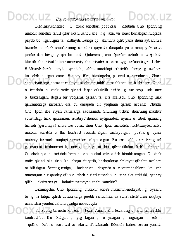 Hayvon qatorida sanalgan menman.
B.Mihaylechenko   O zbek   sonetlari   poetikasi   kitobida   Cho lponning   
mazkur sonetini tahlil qilar ekan, ushbu she r g azal va sonet kesishgan nuqtada	
 
paydo bo lganligini ta kidlaydi. Bunga qo shimcha qilib yana shuni aytishimiz	
  
lozimki,   o zbek   shoirlarining   sonetlari   qaysidir   darajada   yo   barmoq   yoki   aruz

janrlaridan   biriga   yaqin   bo ladi.   Qolaversa,   cho lponlar   avlodi   o z   ijodida	
  
klassik   she riyat   bilan   zamonaviy   she riyatni   o zaro   uyg unlashtirgan.   Lekin	
   
B.Mixaylichenko   qayd   etganidek,   ushbu   sonetdagi   erksizlik   ohangi   g azaldan	

ko chib   o tgan   emas.   Bunday   fikr,   bizningcha,   g azal   a nanalarini,   Sharq	
   
she riyatidagi obrazlar mohiyatini chuqur tahlil etmaslikdan kelib chiqqan. Unda

o tmishda   o zbek   xotin-qizlari   faqat   erksizlik   ostida,   g am-qayg uda   umr	
   
o tkazishgan,   degan   bir   yoqlama   qarash   ta siri   seziladi.   Cho lponning   lirik
  
qahramoniga   nisbatan   esa   bu   darajada   bir   yoqlama   qarash   asossiz.   Chunki
Cho lpon   she riyati   ramzlarga   asoslanadi.   Shuning   uchun   shoirning   mazkur	
 
sonetidagi   lirik   qahramon,   adabiyotshunos   aytganidek,   aynan   o zbek   qizining	

timsoli   (geroiniya)   emas.   Bu   obraz   shoir   Cho lpon   timsolidir.   B.Mixaylechenko	

mazkur   sonetda   o tkir   kontrast   asosida   ilgari   surilayotgan     poetik   g oyani	
 
maishiy   turmush   nuqtayi   nazaridan   talqin   etgan.   Bu   esa   ushbu   sonetning   asl
g oyasini   tushunmaslik,   uning   badiiyatini   his   qilmaslikdan   kelib   chiqqan.	

O zbek   qizi   o tmishda   ham   o zini   butkul   erksiz   deb   hisoblamagan.   O zbek
   
xotin-qizlari   oila   sirini   ko chaga   chiqarib,   boshqalarga   shikoyat   qilishni   azaldan	

or   bilishgan.   Buning   ustiga,   boshqalar   deganda   o z   vatandoshlarini   ko zda	
   
tutayotgan qiz qanday qilib o zbek qizlari  timsolini  o zida aks ettirishi, qanday
 
qilib,  eksiztensiya  holatini namoyon etishi mumkin?	
 
Bizningcha,   Cho lponning     mazkur   soneti   mazmun-mohiyati,   g oyasini	
 
to g ri   talqin   qilish   uchun   unga   poetik   semantika   va   sonet   strukturasi   nuqtayi	
 
nazaridan yondoshish maqsadga muvofiqdir.
Sonetning  birinchi  katreni     tezis.   Ammo  shu   tezisning   o zida  ham   ichki	
 
kontrast bor. Bu  kulgan ,  yig lagan ,  o ynagan ,  ingragan ,  erk ,	
           
qullik   kabi   o zaro   zid   so zlarda   ifodalanadi.   Ikkinchi   katren   tezisni   yanada	
   
14 