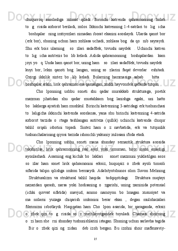 chuqurroq   asoslashga   xizmat   qiladi.   Birinchi   katrenda   qahramonning   holati
to g risida axborot beriladi, xolos. Ikkinchi katrenning 1-4-satrlari to lig icha   
boshqalar ning imtiyozlari nimadan iborat ekanini  asoslaydi.  Ularda qanot  bor	
 
(erk  bor), shuning  uchun  ham  xohlasa   uchadi, xohlasa   bog da qo nib  sayraydi.	
 
Shu   erk   bois   ularning   so zlari   sadafdek,   tovushi   naydek .   Uchinchi   katren	
  
to lig icha antitezis bo lib keladi. Aslida qahramonning  boshqalardan  kam	
    
joyi yo q. Unda ham qanot bor, uning ham  so zlari sadafdek, tovushi naydek	
   
kuyi   bor,   lekin   qanoti   bog langan,   uning   so zlarini   faqat   devorlar     eshitadi.	
 
Oxirgi   ikkilik   sintez   bo lib   keladi.   Bularning   hammasiga   sabab     bitta  	
  
boshqalar erkin, lirik qahramon esa qamalgan, xuddi hayvondek qafasda tutqun. 
Cho lponning   ushbu   soneti   shu   qadar   murakkab   strukturaga,   poetik	

mazmun   jihatidan   shu   qadar   mustahkam   bog lanishga   egaki,   uni   hatto	

bo laklarga ajratish ham mushkul. Birinchi katrenning 3-satridagi erk tushunchasi	

to laligicha   ikkinchi   katrenda   asoslansa,   yana   shu   birinchi   katrenning   4-satrida

axborot   tarzida   o rtaga   tashlangan   antiteza   (qullik)   uchinchi   katrenda   chuqur	

tahlil   orqali   isbotini   topadi.   Sintez   ham   o z   navbatida,   erk   va   tutqunlik	

tushunchalarining qiyosi tarzida ishonchli yakuniy xulosani ifoda etadi.
Cho lponning   ushbu   soneti   mana   shunday   semantik   struktura   asosida	

tekshirilsa,   lirik   qahramonning   real   ayol   yoki   umuman,   biror   inson   emasligi
ayonlashadi.   Asarning   eng   kichik   bo laklari     sonet   mazmuni   yuklatilgan   asos	
 
so zlar   ham   sonet   lirik   qahramonini   erksiz,   huquqsiz   o zbek   ayoli   timsoli	
 
sifarida   talqin   qilishga   imkon   bermaydi.   Adabityotshunos   olim   Suvon   Melining
Strukturalizm   va   struktural   tahlil   haqida   tadqiqotidagi:   Struktura   nuqtayi	
  
nazaridan   qarash,   narsa   yoki   hodisaning   o zgarishi,   uning   zaminida   potensial	

(ichki   quvvat   sifatida)   mavjud,   ammo   namoyon   bo lmagan   xususiyat   va	

ma nolarni   yuzaga   chiqarish   imkonini   berar   ekan ,   degan   mulohazalari	
 
fikrimizni   isbotlaydi.   Haqiqatan   ham   Cho lpon   asarida,   bir   qaraganda,   erksiz	

o zbek   qizi   to g risida   so z   yuritilayotgandek   tuyuladi.   Chamasi   shoirning	
   
o zi ham she rni shunday tushunishlarini istagan. Shuning uchun sarlavha tagida
 
Bir   o zbek   qizi   og zidan   deb   izoh   bergan.   Bu   izohni   shoir   mafkuraviy-
   
15 