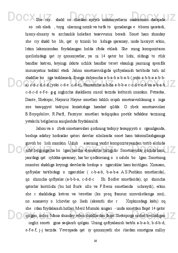 She riy     shakl   so zlardan   ajoyib   imkoniyatlarni   maksimum   darajada 
so rab oladi , tuyg ularning nozik va turfa to qimalariga e tiborni qaratadi,	
     
hissiy-shuuriy   ta sirchanlik   holatlari   tasavvurini   beradi.   Sonet   ham   shunday	

she riy   shakl   bo lib,   qat iy   tizimli   bo lishiga   qaramay,   unda   hissiyot   erkin,	
   
lekin   lakonizmdan   foydalangan   holda   ifoda   etiladi.   She rning   kompozitsion	

qurilishidagi   qat iy   qonuniyatlar,   ya ni   14   qator   bo lishi,   oldingi   to rtlik	
   
bandlar   katren,   keyingi   ikkita   uchlik   bandlar   terset   ekanligi   janrning   spesifik
xususiyatini   tashkil   etadi.   Jahon   sonetnavisligida   qofiyalanish   tartibida   turli   xil
shakllar ko zga tashlanadi. Bunga italyancha a-b-a-b a-b-a-b ( yoki a-b-b-a a-b-b-	

a) c-d-c d-c-d (yoki c-d-e  c-d-e), fransuzcha a-b-ba a-b-b-a c-c-d e-e-d va a-b-a-b
c-d-c-d   e-f-e-   g-g   inglizcha   shakllarni   misol   tarzida   keltirish   mumkin.   Petrarka,
Dante,   Shekspir,   Haynrix   Hayne   sonetlari   tahlili   orqali   sonetnavislikning   o ziga	

xos   taraqqiyot   tadrijini   kuzatishga   harakat   qildik.   O zbek   sonetnavislari	

B.Boyqobilov,   R.Parfi,   Faxriyor   sonetlari   tadqiqidan   poetik   tafakkur   tarzining
yetakchi belgilarini aniqlashda foydalanildi.
Jahon va o zbek sonetnavislari ijodining tadrijiy taraqqiyoti o rganilganda,	
 
boshqa   adabiy   hodisalar   qatori   davrlar   silsilasida   sonet   ham   takomillashganiga
guvoh bo lish mumkin. Uslub   asarning yaxlit kompozitsiyasidan tortib alohida	
 
sifat belgisigacha bo lgan barcha elementlar birligidir. Sonetnavislar ijodida ham,	

janrdagi qat iylikka qaramay, har bir ijodkorning o z uslubi  bo lgan. Sonetning	
  
mumtoz shakliga keyingi davrlarda boshqa o zgarishlar ham kiritilgan. Xususan,	

qofiyalar   tartibidagi   o zgarishlar   (   c-b-a-b,   b-a-b-a   A.S.Pushkin   sonetlarida),	

qo shimcha   qofiyalar   (a-b-b-a,   c-d-d-c     Sh.   Bodler   sonetlarida),   qo shimcha	
  
qatorlar   kiritilishi   (bu   hol   Burk ullo   va   F.Berni   sonetlarida     uchraydi),   erkin	

she r   shaklidagi   ketren   va   tersetlar   (ko proq   fransuz   simvolistlariga   xos),	
 
no ananaviy   o lchovlar   qo llash   (aksentli   she r     Xopkinsdagi   kabi)   oq
    
she rdan foydalanish hollari Meril Murniki singari  - unda sonetdan faqat 14 qator

qolgan, xolos. Mana shunday erkin shakllardan faqat Shekspirga nisbat beriladigan
ingliz  soneti gina   saqlanib   qolgan.  	
  Uning  qofiyalanish   tartibi   a-b-a-b,  b-d-b-d,
e-f-e-f,   j-j   tarzida.   Yevropada   qat iy   qonuniyatli   she rlardan   sonetgina   milliy	
 
18 