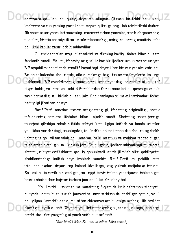 poeziyada   qo llanilishi   qulay,   deya   tan   olingan.   Qisman   bu   ichki   bo linish, 
kechinma va ruhiyatning yoritilishini taqozo qilishiga bog lab tekshirilishi darkor.	

Ilk sonet nazariyotchilari sonetning  mazmuni uchun pauzalar, strofa chegarasidagi
nuqtalar, birorta ahamiyatli so z takrorlanmasligi, oxirgi so zning mantiqiy kalit	
 
bo lishi kabilar zarur, deb hisoblaydilar.	

O zbek sonetlari tuyg ular talqini va fikrning badiiy ifodasi  bilan o zaro	
  
farqlanib  turadi.  Ya ni,  ifodaviy  originallik  har   bir  ijodkor  uchun   xos  xususiyat.	

B.Boyqobilov   sonetlarida   muallif   hayotidagi   deyarli   har   bir   vaziyat   aks   ettiriladi.
Bu holat  kalendar  she rlarda, oila a zolariga bag ishlov-madhiyalarda ko zga	
   
tashlanadi.   B.Boyqobilovning   sonet   janri   taraqqiyotidagi   xizmatlarini   e tirof	

etgan   holda,   zo rma-zo raki   difiramblardan   iborat   sonetlari   o quvchiga   estetik	
  
zavq bermasligi ta kidlab o tish joiz. Shoir tanlagan xilma-xil vaziyatlar ifodasi	
 
badiiyligi jihatidan oqsaydi.
Rauf   Parfi   sonetlari   mavzu   rang-barangligi,   ifodaning   originalligi,   poetik
tafakkurning   betakror   ifodalari   bilan     ajralib   turadi.   Shoirning   sonet   janriga
murojaat   qilishiga   sabab   sifatida   ruhiyat   komilligiga   intilish   va   bunda   ustozlar
yo lidan yurish istagi, shuningdek, to kislik ijodkor tomonidan she rning shakli	
  
uchungina qo yilgan talab bo lmasdan, balki mazmun va mohiyat taqozo qilgan	
 
talablardan ekanligini ta kidlash joiz. Shuningdek, ijodkor ruhiyatidagi murakkab	

shuurni, ruhiyat  evrilishlarini qat iy qonuniyatli janrda jilovlab olish qobiliyatini	

shakllantirishga   intilish   deya   izohlash   mumkin.   Rauf   Parfi   ko pchilik   katta	

iste dod   egalari   singari   eng   baland   ideallarga,   eng   yuksak   natijalarga   intiladi.	

So zni   o ta   nozik   his   etadigan,   so nggi   tasvir   imkoniyatlarigacha   ishlatadigan
  
hassos shoir uchun hajman ixcham janr qo l kelishi tabiiy hol.	

Yo lovchi   sonetlar   majmuasining   3-qismida   lirik   qahramon   ziddiyatli	
  
dunyoda,   oqim   bilan   suzish   jarayonida,   umr   sarhisobida   erishilgan   yutuq,   yo l	

qo yilgan   kamchiliklar o z ustidan chiqarayotgan hukmiga nechog lik daxldor	
  
ekanligini aytib o tadi. Xiyonat yo lini tutmaganligini, asosan, zulmga, jaholatga	
 
qarshi she rlar yozganligini yurak yutib e tirof etadi.	
 
Ular kim?! Men So zni sevdim. Men-xarob,	

19 