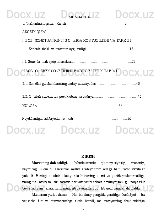 MUNDARIJA
1. Tushuntirish qismi -  Kirish. ..3
ASOSIY QISM:
I .  BOB.   SONET JANRINING O ZIGA XOS TUZILISHI VA TARKIBI	

1.1. Sonetda shakl  va mazmun uyg unligi ..	
   …...18
I.2. Sonetda   lirik syujet masalasi...........................................  ....29
II BOB.  O ZBEK SONETINING BADIIY-ESTETIK TABIATI	

2.1.  Sonetlar gulchambarining badiiy xususiyatlari ..........................................40
2.2. O zbek sonetlarida poetik obraz va badiiyat…	
 ...........................................46
XULOSA ………	
 56
Foydalanilgan adabiyotlar ro xati ...............	
  .. . 60
KIRISH
Mavzuning dolzarbligi.   Mamlakatimiz   ijtimoiy-siyosiy,   madaniy,
hayotidagi   ulkan   o zgarishlar   milliy   adabiyotimiz   oldiga   ham   qator   vazifalar	

yukladi.   Hozirgi   o zbek   adabiyotida   lirikaning   o rni   va   poetik   mukammalligi,
 
uning ma naviy ta siri, tasavvurlar xazinasini tobora boyitayotganligi uzoq asrlik	
 
boy adabiy an analarining munosib davomchisi bo lib qololganidan dalolatdir.	
 
Muhtaram yurtboshimiz:  Har bir ilmiy yangilik, yaratilgan kashfiyot   bu	
 
yangicha   fikr   va   dunyoqarashga   turtki   beradi,   ma naviyatning   shakllanishiga	

2 