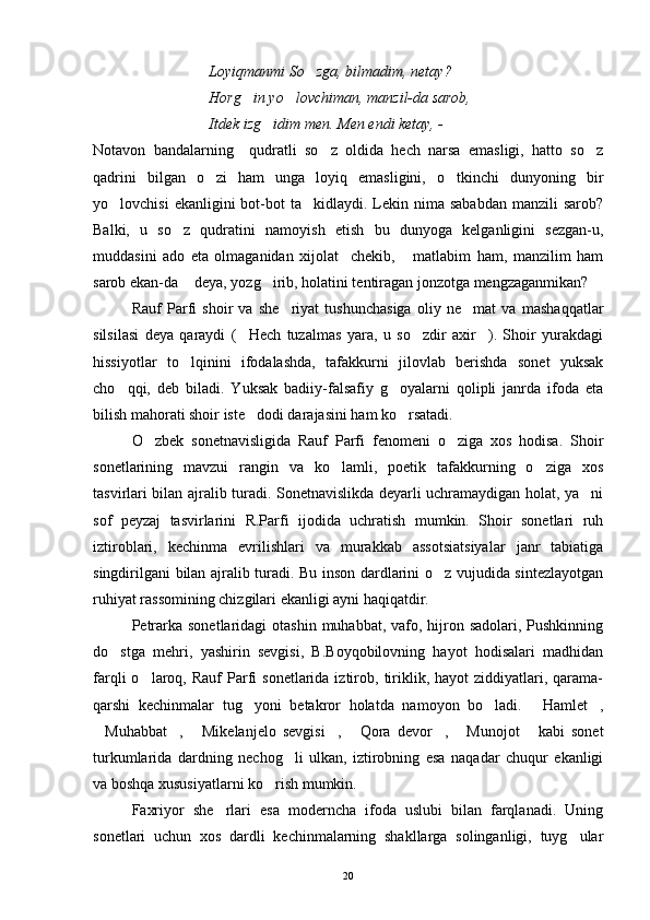 Loyiqmanmi So zga, bilmadim, netay?
Horg in yo lovchiman, manzil-da sarob,	
 
Itdek izg idim men. Men endi ketay, - 	

Notavon   bandalarning     qudratli   so z   oldida   hech   narsa   emasligi,   hatto   so z	
 
qadrini   bilgan   o zi   ham   unga   loyiq   emasligini,   o tkinchi   dunyoning   bir	
 
yo lovchisi   ekanligini  bot-bot  ta kidlaydi.  Lekin  nima sababdan   manzili  sarob?	
 
Balki,   u   so z   qudratini   namoyish   etish   bu   dunyoga   kelganligini   sezgan-u,	

muddasini   ado   eta   olmaganidan   xijolat     chekib,   matlabim   ham,   manzilim   ham	

sarob ekan-da  deya, yozg irib, holatini tentiragan jonzotga mengzaganmikan?	
 
Rauf   Parfi   shoir   va   she riyat   tushunchasiga   oliy   ne mat   va   mashaqqatlar	
 
silsilasi   deya   qaraydi   ( Hech   tuzalmas   yara,   u   so zdir   axir ).   Shoir   yurakdagi	
  
hissiyotlar   to lqinini   ifodalashda,   tafakkurni   jilovlab   berishda   sonet   yuksak	

cho qqi,   deb   biladi.   Yuksak   badiiy-falsafiy   g oyalarni   qolipli   janrda   ifoda   eta	
 
bilish mahorati shoir iste dodi darajasini ham ko rsatadi.	
 
O zbek   sonetnavisligida   Rauf   Parfi   fenomeni   o ziga   xos   hodisa.   Shoir	
 
sonetlarining   mavzui   rangin   va   ko lamli,   poetik   tafakkurning   o ziga   xos	
 
tasvirlari bilan ajralib turadi. Sonetnavislikda deyarli uchramaydigan holat, ya ni	

sof   peyzaj   tasvirlarini   R.Parfi   ijodida   uchratish   mumkin.   Shoir   sonetlari   ruh
iztiroblari,   kechinma   evrilishlari   va   murakkab   assotsiatsiyalar   janr   tabiatiga
singdirilgani bilan ajralib turadi. Bu inson dardlarini o z vujudida sintezlayotgan	

ruhiyat rassomining chizgilari ekanligi ayni haqiqatdir.
Petrarka sonetlaridagi  otashin  muhabbat, vafo, hijron sadolari,  Pushkinning
do stga   mehri,   yashirin   sevgisi,   B.Boyqobilovning   hayot   hodisalari   madhidan	

farqli   o laroq,  Rauf   Parfi   sonetlarida  iztirob,  tiriklik,  hayot   ziddiyatlari,  qarama-	

qarshi   kechinmalar   tug yoni   betakror   holatda   namoyon   bo ladi.   Hamlet ,	
   
Muhabbat ,   Mikelanjelo   sevgisi ,   Qora   devor ,   Munojot   kabi   sonet	
       
turkumlarida   dardning   nechog li   ulkan,   iztirobning   esa   naqadar   chuqur   ekanligi	

va boshqa xususiyatlarni ko rish mumkin.	

Faxriyor   she rlari   esa   moderncha   ifoda   uslubi   bilan   farqlanadi.   Uning	

sonetlari   uchun   xos   dardli   kechinmalarning   shakllarga   solinganligi,   tuyg ular	

20 