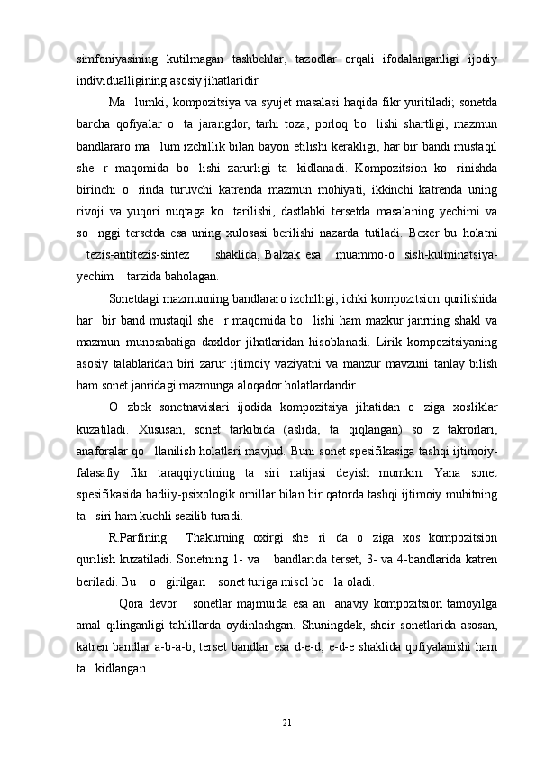 simfoniyasining   kutilmagan   tashbehlar,   tazodlar   orqali   ifodalanganligi   ijodiy
individualligining asosiy jihatlaridir.
Ma lumki,   kompozitsiya   va  syujet   masalasi   haqida   fikr   yuritiladi;   sonetda
barcha   qofiyalar   o ta   jarangdor,   tarhi   toza,   porloq   bo lishi   shartligi,   mazmun	
 
bandlararo ma lum izchillik bilan bayon etilishi kerakligi, har bir bandi mustaqil	

she r   maqomida   bo lishi   zarurligi   ta kidlanadi.   Kompozitsion   ko rinishda	
   
birinchi   o rinda   turuvchi   katrenda   mazmun   mohiyati,   ikkinchi   katrenda   uning	

rivoji   va   yuqori   nuqtaga   ko tarilishi,   dastlabki   tersetda   masalaning   yechimi   va	

so nggi   tersetda   esa   uning   xulosasi   berilishi   nazarda   tutiladi.   Bexer   bu   holatni	

tezis-antitezis-sintez   shaklida,   Balzak   esa   muammo-o sish-kulminatsiya-	
   
yechim  tarzida baholagan.	

Sonetdagi mazmunning bandlararo izchilligi, ichki kompozitsion qurilishida
har     bir  band  mustaqil   she r   maqomida  bo lishi  ham  mazkur  janrning  shakl  va	
 
mazmun   munosabatiga   daxldor   jihatlaridan   hisoblanadi.   Lirik   kompozitsiyaning
asosiy   talablaridan   biri   zarur   ijtimoiy   vaziyatni   va   manzur   mavzuni   tanlay   bilish
ham sonet janridagi mazmunga aloqador holatlardandir.
O zbek   sonetnavislari   ijodida   kompozitsiya   jihatidan   o ziga   xosliklar	
 
kuzatiladi.   Xususan,   sonet   tarkibida   (aslida,   ta qiqlangan)   so z   takrorlari,	
 
anaforalar qo llanilish holatlari mavjud. Buni sonet spesifikasiga tashqi ijtimoiy-	

falasafiy   fikr   taraqqiyotining   ta siri   natijasi   deyish   mumkin.   Yana   sonet	

spesifikasida badiiy-psixologik omillar bilan bir qatorda tashqi ijtimoiy muhitning
ta siri ham kuchli sezilib turadi.	

R.Parfining   Thakurning   oxirgi   she ri da   o ziga   xos   kompozitsion	
   
qurilish  kuzatiladi.  Sonetning 1-  va  bandlarida terset,  3-  va  4-bandlarida  katren	

beriladi. Bu  o girilgan  sonet turiga misol bo la oladi.	
   
Qora   devor   sonetlar   majmuida   esa   an anaviy   kompozitsion   tamoyilga	
  
amal   qilinganligi   tahlillarda   oydinlashgan.   Shuningdek,   shoir   sonetlarida   asosan,
katren   bandlar   a-b-a-b,   terset   bandlar   esa   d-e-d,   e-d-e   shaklida   qofiyalanishi   ham
ta kidlangan.	

21 