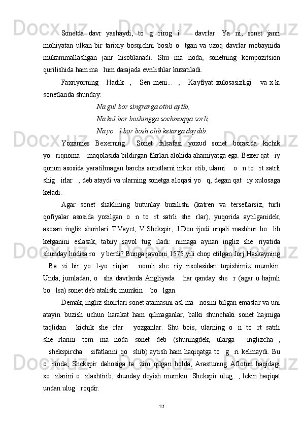 Sonetda   davr   yashaydi,   to g rirog i     davrlar.   Ya ni,   sonet   janri    
mohiyatan   ulkan   bir   tarixiy   bosqichni   bosib   o tgan   va   uzoq   davrlar   mobaynida	

mukammallashgan   janr   hisoblanadi.   Shu   ma noda,   sonetning   kompozitsion

qurilishida ham ma lum darajada evrilishlar kuzatiladi.	

Faxriyorning   Hadik ,   Sen   meni... ,   Kayfiyat   xulosasizligi   va   x.k.
     
sonetlarida shunday:
Na gul bor singrarga otini aytib,
Na kul bor boshingga sochmoqqa zorli,
Na yo l bor bosh olib ketarga daydib.	

Yoxannes   Bexerning   Sonet   falsafasi   yoxud   sonet   borasida   kichik	

yo riqnoma  maqolasida bildirgan fikrlari alohida ahamiyatga ega. Bexer qat iy	
  
qonun asosida yaratilmagan barcha sonetlarni inkor etib, ularni  o n to rt satrli	
  
shig irlar , deb ataydi va ularning sonetga aloqasi yo q, degan qat iy xulosaga	
   
keladi.
Agar   sonet   shaklining   butunlay   buzilishi   (katren   va   tersetlarsiz,   turli
qofiyalar   asosida   yozilgan   o n   to rt   satrli   she rlar),   yuqorida   aytilganidek,	
  
asosan   ingliz   shoirlari   T.Vayet,   V.Shekspir,   J.Don   ijodi   orqali   mashhur   bo lib	

ketganini   eslasak,   tabiiy   savol   tug iladi:   nimaga   aynan   ingliz   she riyatida	
 
shunday hodisa ro y berdi? Bunga javobni 1575 yili chop etilgan Jorj Haskayning	

Ba zi   bir   yo l-yo riqlar   nomli   she riy   risolasidan   topishimiz   mumkin.	
     
Unda,   jumladan,   o sha   davrlarda   Angliyada   har   qanday   she r   (agar   u   hajmli	
  
bo lsa) sonet deb atalishi mumkin  bo lgan.	
  
Demak, ingliz shoirlari sonet atamasini asl ma nosini bilgan emaslar va uni	

atayin   buzish   uchun   harakat   ham   qilmaganlar,   balki   shunchaki   sonet   hajmiga
taqlidan   kichik   she rlar   yozganlar.   Shu   bois,   ularning   o n   to rt   satrli	
    
she rlarini   tom   ma noda   sonet   deb   (shuningdek,   ularga   inglizcha ,	
   
shekspircha  sifatlarini  qo shib)   aytish  ham  haqiqatga  to g ri  kelmaydi.  Bu	
    
o rinda,   Shekspir   dahosiga   ta zim   qilgan   holda,   Arastuning   Aflotun   haqidagi
 
so zlarini   o zlashtirib,   shunday   deyish   mumkin:   Shekspir   ulug ,   lekin   haqiqat
  
undan ulug roqdir.	

22 