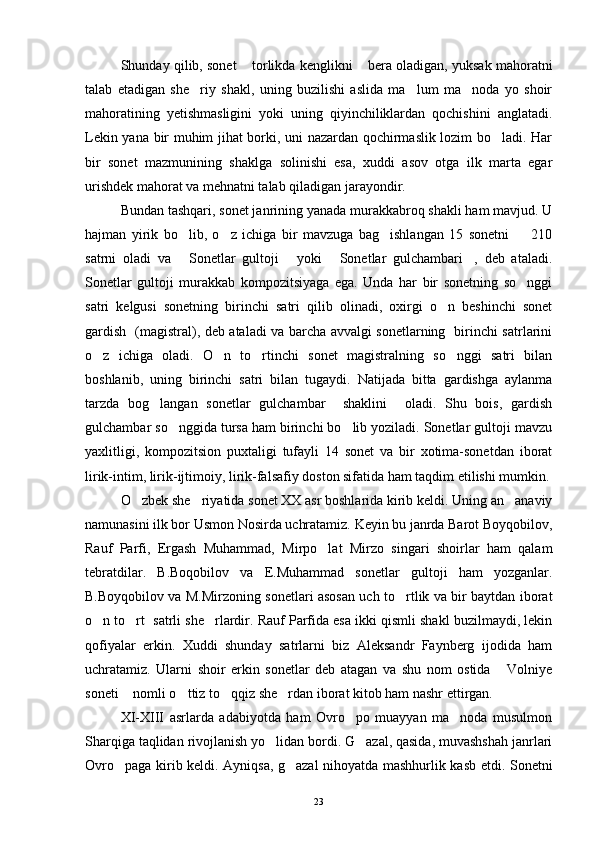 Shunday qilib, sonet  torlikda kenglikni  bera oladigan, yuksak mahoratni 
talab   etadigan   she riy   shakl,   uning   buzilishi   aslida   ma lum   ma noda   yo   shoir	
  
mahoratining   yetishmasligini   yoki   uning   qiyinchiliklardan   qochishini   anglatadi.
Lekin yana bir muhim jihat borki, uni nazardan qochirmaslik lozim bo ladi. Har	

bir   sonet   mazmunining   shaklga   solinishi   esa,   xuddi   asov   otga   ilk   marta   egar
urishdek mahorat va mehnatni talab qiladigan jarayondir.
Bundan tashqari, sonet janrining yanada murakkabroq shakli ham mavjud. U
hajman   yirik   bo lib,   o z   ichiga   bir   mavzuga   bag ishlangan   15   sonetni     210	
   
satrni   oladi   va   Sonetlar   gultoji   yoki   Sonetlar   gulchambari ,   deb   ataladi.
   
Sonetlar   gultoji   murakkab   kompozitsiyaga   ega.   Unda   har   bir   sonetning   so nggi	

satri   kelgusi   sonetning   birinchi   satri   qilib   olinadi,   oxirgi   o n   beshinchi   sonet	

gardish   (magistral), deb ataladi va barcha avvalgi sonetlarning   birinchi satrlarini
o z   ichiga   oladi.   O n   to rtinchi   sonet   magistralning   so nggi   satri   bilan	
   
boshlanib,   uning   birinchi   satri   bilan   tugaydi.   Natijada   bitta   gardishga   aylanma
tarzda   bog langan   sonetlar   gulchambar     shaklini     oladi.   Shu   bois,   gardish	

gulchambar so nggida tursa ham birinchi bo lib yoziladi. Sonetlar gultoji mavzu	
 
yaxlitligi,   kompozitsion   puxtaligi   tufayli   14   sonet   va   bir   xotima-sonetdan   iborat
lirik-intim, lirik-ijtimoiy, lirik-falsafiy doston sifatida ham taqdim etilishi mumkin.
O zbek she riyatida sonet XX asr boshlarida kirib keldi. Uning an anaviy	
  
namunasini ilk bor Usmon Nosirda uchratamiz. Keyin bu janrda Barot Boyqobilov,
Rauf   Parfi,   Ergash   Muhammad,   Mirpo lat   Mirzo   singari   shoirlar   ham   qalam	

tebratdilar.   B.Boqobilov   va   E.Muhammad   sonetlar   gultoji   ham   yozganlar.
B.Boyqobilov va M.Mirzoning sonetlari asosan uch to rtlik va bir baytdan iborat	

o n to rt  satrli she rlardir. Rauf Parfida esa ikki qismli shakl buzilmaydi, lekin	
  
qofiyalar   erkin.   Xuddi   shunday   satrlarni   biz   Aleksandr   Faynberg   ijodida   ham
uchratamiz.   Ularni   shoir   erkin   sonetlar   deb   atagan   va   shu   nom   ostida   Volniye	

soneti  nomli o ttiz to qqiz she rdan iborat kitob ham nashr ettirgan. 	
   
XI-XIII   asrlarda   adabiyotda   ham   Ovro po   muayyan   ma noda   musulmon	
 
Sharqiga taqlidan rivojlanish yo lidan bordi. G azal, qasida, muvashshah janrlari	
 
Ovro paga kirib keldi. Ayniqsa, g azal nihoyatda mashhurlik kasb etdi. Sonetni	
 
23 