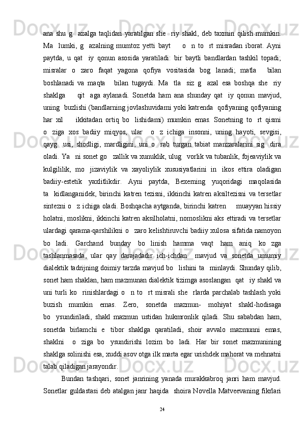 ana   shu   g azalga   taqlidan   yaratilgan   she riy   shakl,   deb   taxmin   qilish   mumkin. 
Ma lumki,   g azalning   mumtoz   yetti   bayt     o n   to rt   misradan   iborat.   Ayni	
    
paytda,   u   qat iy   qonun   asosida   yaratiladi:   bir   baytli   bandlardan   tashkil   topadi;	

misralar   o zaro   faqat   yagona   qofiya   vositasida   bog lanadi;   matla   bilan	
  
boshlanadi   va   maqta   bilan   tugaydi.   Ma tla siz   g azal   esa   boshqa   she riy	
    
shaklga     qit aga   aylanadi.   Sonetda   ham   ana   shunday   qat iy   qonun   mavjud,	
  
uning   buzlishi (bandlarning jovlashuvidami yoki katrenda   qofiyaning qofiyaning
har   xil     ikkitadan   ortiq   bo lishidami)   mumkin   emas.   Sonetning   to rt   qismi
  
o ziga   xos   badiiy   miqyos,   ular     o z   ichiga   insonni,   uning   hayoti,   sevgisi,	
 
qayg usi,   shodligi,   mardligini,   uni   o rab   turgan   tabiat   manzaralarini   sig dira	
  
oladi. Ya ni sonet go zallik va xunuklik, ulug vorlik va tubanlik, fojeaviylik va	
  
kulgililik,   mo jizaviylik   va   xayoliylik   xususiyatlarini   in ikos   ettira   oladigan	
 
badiiy-estetik   yaxlitlikdir.   Ayni   paytda,   Bexerning   yuqoridagi   maqolasida
ta kidlanganidek,   birinchi   katren   tezisni,   ikkinchi   katren   aksiltezisni   va   tersetlar	

sintezni o z ichiga oladi. Boshqacha aytganda, birinchi katren   muayyan hissiy	
 
holatni, moslikni, ikkinchi katren aksilholatni, nomoslikni  aks ettiradi  va tersetlar
ulardagi qarama-qarshilikni o zaro kelishtiruvchi badiiy xulosa sifatida namoyon	

bo ladi.   Garchand   bunday   bo linish   hamma   vaqt   ham   aniq   ko zga	
  
tashlanmasada,   ular   qay   darajadadir   ich-ichdan     mavjud   va   sonetda   umumiy
dialektik tadrijning doimiy tarzda mavjud bo lishini ta minlaydi. Shunday qilib,	
 
sonet ham shaklan, ham mazmunan dialektik tizimga asoslangan   qat iy shakl va	

uni   turli   ko rinishlardagi   o n   to rt   misrali   she rlarda   parchalab   tashlash   yoki	
   
buzish   mumkin   emas.   Zero,   sonetda   mazmun-   mohiyat   shakl-hodisaga
bo ysundiriladi,   shakl   mazmun   ustidan   hukmronlik   qiladi.   Shu   sababdan   ham,	

sonetda   birlamchi   e tibor   shaklga   qaratiladi,   shoir   avvalo   mazmunni   emas,	

shaklni     o ziga   bo ysundirishi   lozim   bo ladi.   Har   bir   sonet   mazmunining	
  
shaklga solinishi esa, xuddi asov otga ilk marta egar urishdek mahorat va mehnatni
talab qiladigan jarayondir.
Bundan   tashqari,   sonet   janrining   yanada   murakkabroq   janri   ham   mavjud.
Sonetlar guldastasi  deb atalgan janr haqida   shoira Novella Matveevaning fikrlari
24 