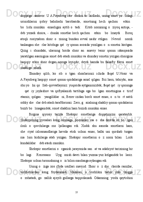 diqqatga   sazovor. U A.Faynberg iste dodini ta kidlashi, uning sonet yo lidagi  
urinishlarini   ijobiy   baholashi   barobarida,   sonetning   hech   qachon   erkin	
 
bo lishi   mumkin     emasligini   aytib   o tadi:   Kitob   nomining   o ziyoq   antiqa,   -	
   
deb   yozadi   shoira,   -   chunki   sonetlar   hech   qachon   erkin   bo lmaydi .   Biroq	
   
atoqli   rusiyzabon   shoir   o zining   bundan   avval   nashr   etilgan   Nevod   nomli	
  
tanlangan she rlar kitobiga qat iy qonun asosida yozilgan o n sonetni kiritgan.	
  
Qizig i   shundaki,   ularning   birida   shoir   an anaviy   temir   qonun   iskanjasida	
 
yaratilgan asarnigina sonet deb atash mumkin va shunday sonetni yozgan shoirgina
haqiqiy   erkin   shoir   degan   nomga   loyiqdir,   deydi   hamda   bu   falsafiy   fikrni   sonet
shakliga  soladi.
Shunday   qilib,   ko rib   o tgan   shoirlarimiz   ichida   faqat   U.Nosir   va	
 
A.Faynberg   haqiqiy   sonet   qonun-qoidalariga   amal   qilgan.   Biz   ham,   tabiiyki,   ana
shu yo lni qo llab-quvvatlaymiz: yuqorida aytganimizdek, faqat qat iy qonunga	
  
  qat iy   joylashuv   va   qofiyalanish   tartibiga   ega   bo lgan   sonetnigina   e tirof	
   
etamiz, qolgan  yangiliklar ni, Bexer  izidan borib sonet  emas, o n to rt satrli	
   
oddiy she rlar deb atash tarafdorimiz. Zero, g azalning shakliy qonun-qoidalarini	
 
buzib bo lmaganidek, sonet shaklini ham buzish mumkin emas. 

Birgina   qiyosiy   tarzda   Shekspir   sonetlariga   diqqatimizni   qarataylik.
Shekspirning   pyesalari   keng   ommaga,   poemalari   esa   o sha   davrda   oz   bo lgan	
 
ilmli   o quvchilarga   mo ljallangan   edi.   Xuddi   shu   asnoda   sonetlarni   ham,	
 
she riyat   ixlosmandlariga   havola   etish   uchun   emas,   balki   uni   qurshab   turgan	

ma lum   kishilarga   atab   yozgan.   Shekspir   sonetlarini   o z   nomi   bilan   Lirik
  
kundaliklar  deb atash mumkin.	

Shekspir sonetlarini o rganish jarayonida san at va adabiyot tarixining bir	
 
bo lagi    Renessans    Uyg onish  davri  bilan yuzma-yuz kelgandek  bo lasiz.	
    
Shekspir uchun turmushning o zi bilim manbaiga aylangan edi.	

Uning   o ziga   xos   ifoda   usullari   mavjud.   Shoir   o z   she rlarida   ramzlar,	
  
tashbehlardan   keng   foydalanadi.   Masalan,   u   yoshlikni   bahor   yoki   tongga
o xshatadi,   go zallik   ajoyib   gullarga   taqqoslanadi.   Odamning     yoshi   qaytishini	
 
25 