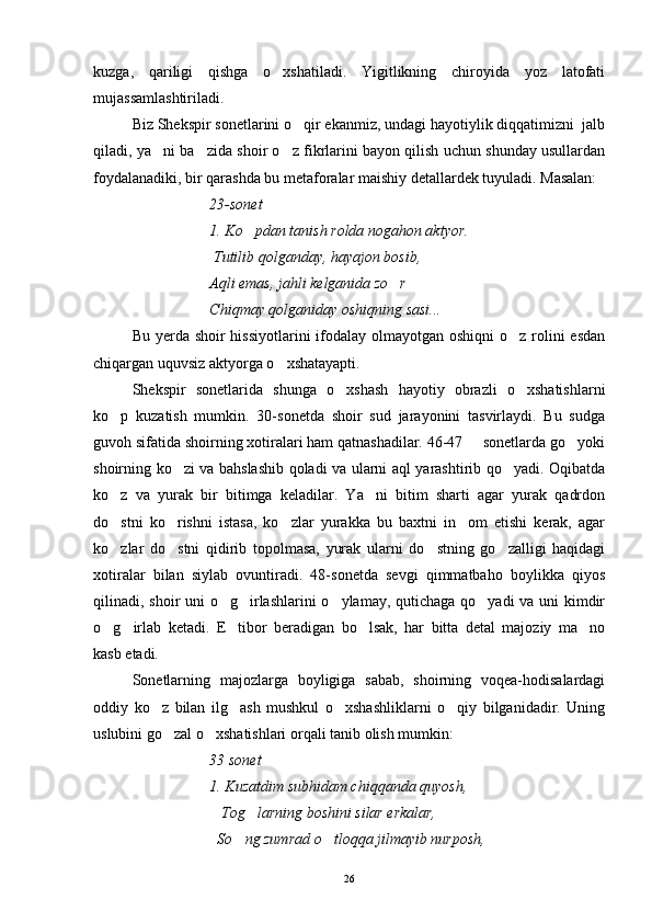 kuzga,   qariligi   qishga   o xshatiladi.   Yigitlikning   chiroyida   yoz   latofati
mujassamlashtiriladi.
Biz Shekspir sonetlarini o qir ekanmiz, undagi hayotiylik diqqatimizni  jalb	

qiladi, ya ni ba zida shoir o z fikrlarini bayon qilish uchun shunday usullardan	
  
foydalanadiki, bir qarashda bu metaforalar maishiy detallardek tuyuladi. Masalan:
23-sonet
1. Ko pdan tanish rolda nogahon aktyor.	

 Tutilib qolganday, hayajon bosib,
Aqli emas, jahli kelganida zo r	

Chiqmay qolganiday oshiqning sasi...
Bu yerda shoir  hissiyotlarini ifodalay olmayotgan oshiqni  o z rolini  esdan	

chiqargan uquvsiz aktyorga o xshatayapti.	

Shekspir   sonetlarida   shunga   o xshash   hayotiy   obrazli   o xshatishlarni	
 
ko p   kuzatish   mumkin.   30-sonetda   shoir   sud   jarayonini   tasvirlaydi.   Bu   sudga	

guvoh sifatida shoirning xotiralari ham qatnashadilar. 46-47   sonetlarda go yoki	
 
shoirning ko zi va bahslashib qoladi va ularni aql yarashtirib qo yadi. Oqibatda	
 
ko z   va   yurak   bir   bitimga   keladilar.   Ya ni   bitim   sharti   agar   yurak   qadrdon	
 
do stni   ko rishni   istasa,   ko zlar   yurakka   bu   baxtni   in om   etishi   kerak,   agar
   
ko zlar   do stni   qidirib   topolmasa,   yurak   ularni   do stning   go zalligi   haqidagi
   
xotiralar   bilan   siylab   ovuntiradi.   48-sonetda   sevgi   qimmatbaho   boylikka   qiyos
qilinadi, shoir uni o g irlashlarini  o ylamay, qutichaga qo yadi va uni kimdir	
   
o g irlab   ketadi.   E tibor   beradigan   bo lsak,   har   bitta   detal   majoziy   ma no	
    
kasb etadi.
Sonetlarning   majozlarga   boyligiga   sabab,   shoirning   voqea-hodisalardagi
oddiy   ko z   bilan   ilg ash   mushkul   o xshashliklarni   o qiy   bilganidadir.   Uning	
   
uslubini go zal o xshatishlari orqali tanib olish mumkin:	
 
33 sonet
1. Kuzatdim subhidam chiqqanda quyosh,
   Tog larning boshini silar erkalar,	

  So ng zumrad o tloqqa jilmayib nurposh,	
 
26 