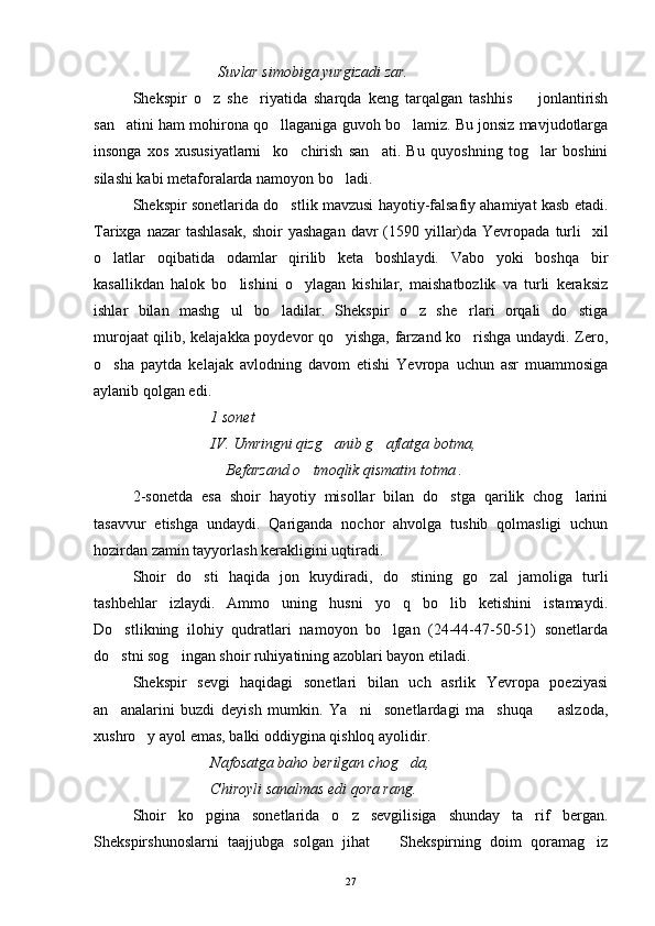   Suvlar simobiga yurgizadi zar.
Shekspir   o z   she riyatida   sharqda   keng   tarqalgan   tashhis     jonlantirish  
san atini ham mohirona qo llaganiga guvoh bo lamiz. Bu jonsiz mavjudotlarga	
  
insonga   xos   xususiyatlarni     ko chirish   san ati.   Bu   quyoshning   tog lar   boshini	
  
silashi kabi metaforalarda namoyon bo ladi.	

Shekspir sonetlarida do stlik mavzusi hayotiy-falsafiy ahamiyat kasb etadi.	

Tarixga  nazar  tashlasak,  shoir   yashagan  davr  (1590 yillar)da  Yevropada  turli    xil
o latlar   oqibatida   odamlar   qirilib   keta   boshlaydi.   Vabo   yoki   boshqa   bir	

kasallikdan   halok   bo lishini   o ylagan   kishilar,   maishatbozlik   va   turli   keraksiz	
 
ishlar   bilan   mashg ul   bo ladilar.   Shekspir   o z   she rlari   orqali   do stiga
    
murojaat qilib, kelajakka poydevor qo yishga, farzand ko rishga undaydi. Zero,	
 
o sha   paytda   kelajak   avlodning   davom   etishi   Yevropa   uchun   asr   muammosiga	

aylanib qolgan edi.
1 sonet
IV. Umringni qizg anib g aflatga botma,	
 
    Befarzand o tmoqlik qismatin totma .	

2-sonetda   esa   shoir   hayotiy   misollar   bilan   do stga   qarilik   chog larini	
 
tasavvur   etishga   undaydi.   Qariganda   nochor   ahvolga   tushib   qolmasligi   uchun
hozirdan zamin tayyorlash kerakligini uqtiradi.
Shoir   do sti   haqida   jon   kuydiradi,   do stining   go zal   jamoliga   turli	
  
tashbehlar   izlaydi.   Ammo   uning   husni   yo q   bo lib   ketishini   istamaydi.	
 
Do stlikning   ilohiy   qudratlari   namoyon   bo lgan   (24-44-47-50-51)   sonetlarda	
 
do stni sog ingan shoir ruhiyatining azoblari bayon etiladi.
 
Shekspir   sevgi   haqidagi   sonetlari   bilan   uch   asrlik   Yevropa   poeziyasi
an analarini   buzdi   deyish   mumkin.   Ya ni     sonetlardagi   ma shuqa     aslzoda,
   
xushro y ayol emas, balki oddiygina qishloq ayolidir.	

Nafosatga baho berilgan chog da,	

Chiroyli sanalmas edi qora rang.
Shoir   ko pgina   sonetlarida   o z   sevgilisiga   shunday   ta rif   bergan.	
  
Shekspirshunoslarni   taajjubga   solgan   jihat     Shekspirning   doim   qoramag iz	
 
27 
