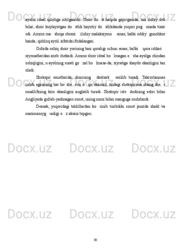 ayolni   ideal   qilishga   intilganidir.   Shoir   do st   haqida   gapirganida,   uni   ilohiy   deb
bilar, shoir  kuylayotgan do stlik hayotiy do stlikdanda yuqori pog onada turar	
  
edi. Ammo ma shuqa obrazi  ilohiy malaksiymo  emas, balki oddiy   gunohkor	
  
banda, qishloq ayoli sifatida ifodalangan.
Gohida oshiq shoir yorining tani qoraligi uchun emas, balki  qora ishlari	
 
xiyonatlaridan azob chekadi. Ammo shoir ideal bo lmagan o sha ayolga chindan	
 
oshiqligini, u ayolning surati go zal bo lmasa-da, siyratiga shaydo ekanligini tan	
 
oladi. 
Shekspir   sonetlarida,   shoirning   dastxati   sezilib   turadi.   Takrorlanmas	
 
uslub egasining har bir  she rini  o qir ekansiz, undagi shekspirona ohang she r	
  
muallifining   kim   ekanligini   anglatib   turadi.   Shekspir   iste dodining   sehri   bilan	

Angliyada gullab-yashnagan sonet, uning nomi bilan manguga muhrlandi.
Demak,   yuqoridagi   tahlillardan   ko rinib   turibdiki   sonet   janrida   shakl   va	

mazmunuyg unligi o z aksini topgan.	
 
28 