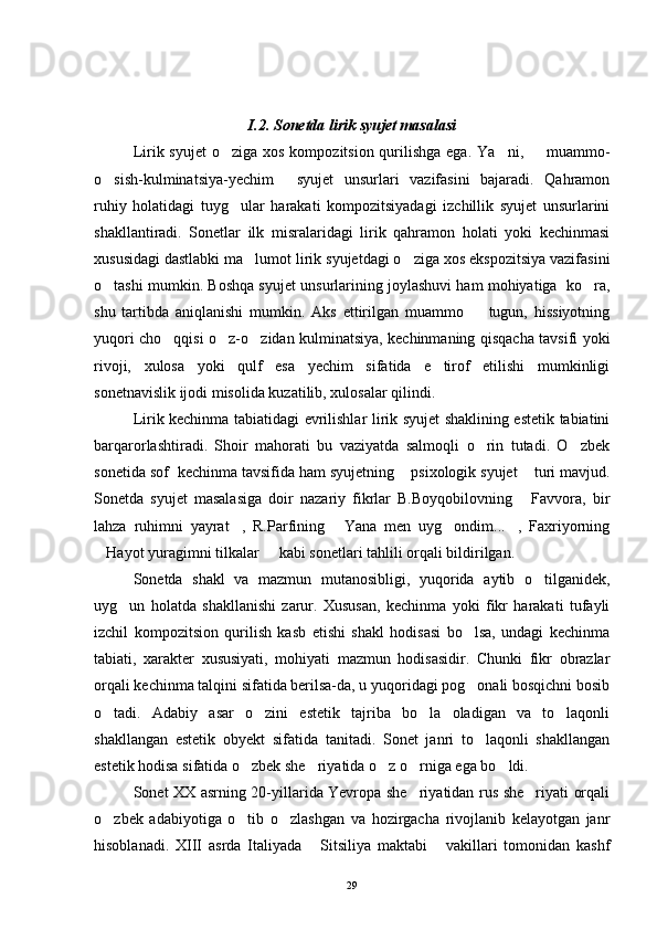 I.2. Sonetda lirik syujet masalasi
Lirik syujet  o ziga xos  kompozitsion qurilishga ega.  Ya ni,    muammo-  
o sish-kulminatsiya-yechim   syujet   unsurlari   vazifasini   bajaradi.   Qahramon	
 
ruhiy   holatidagi   tuyg ular   harakati   kompozitsiyadagi   izchillik   syujet   unsurlarini	

shakllantiradi.   Sonetlar   ilk   misralaridagi   lirik   qahramon   holati   yoki   kechinmasi
xususidagi dastlabki ma lumot lirik syujetdagi o ziga xos ekspozitsiya vazifasini	
 
o tashi mumkin. Boshqa syujet unsurlarining joylashuvi ham mohiyatiga  ko ra,	
 
shu   tartibda   aniqlanishi   mumkin.   Aks   ettirilgan   muammo     tugun,   hissiyotning	

yuqori cho qqisi o z-o zidan kulminatsiya, kechinmaning qisqacha tavsifi yoki	
  
rivoji,   xulosa   yoki   qulf   esa   yechim   sifatida   e tirof   etilishi   mumkinligi	

sonetnavislik ijodi misolida kuzatilib, xulosalar qilindi.
Lirik kechinma tabiatidagi evrilishlar lirik syujet shaklining estetik tabiatini
barqarorlashtiradi.   Shoir   mahorati   bu   vaziyatda   salmoqli   o rin   tutadi.   O zbek	
 
sonetida sof  kechinma tavsifida ham syujetning  psixologik syujet  turi mavjud.	
 
Sonetda   syujet   masalasiga   doir   nazariy   fikrlar   B.Boyqobilovning   Favvora,   bir	

lahza   ruhimni   yayrat ,   R.Parfining   Yana   men   uyg ondim... ,   Faxriyorning	
   
Hayot yuragimni tilkalar   kabi sonetlari tahlili orqali bildirilgan.	
 
Sonetda   shakl   va   mazmun   mutanosibligi,   yuqorida   aytib   o tilganidek,	

uyg un   holatda   shakllanishi   zarur.   Xususan,   kechinma   yoki   fikr   harakati   tufayli	

izchil   kompozitsion   qurilish   kasb   etishi   shakl   hodisasi   bo lsa,   undagi   kechinma	

tabiati,   xarakter   xususiyati,   mohiyati   mazmun   hodisasidir.   Chunki   fikr   obrazlar
orqali kechinma talqini sifatida berilsa-da, u yuqoridagi pog onali bosqichni bosib

o tadi.   Adabiy   asar   o zini   estetik   tajriba   bo la   oladigan   va   to laqonli	
   
shakllangan   estetik   obyekt   sifatida   tanitadi.   Sonet   janri   to laqonli   shakllangan	

estetik hodisa sifatida o zbek she riyatida o z o rniga ega bo ldi.	
    
Sonet XX asrning 20-yillarida Yevropa she riyatidan rus she riyati orqali	
 
o zbek   adabiyotiga   o tib   o zlashgan   va   hozirgacha   rivojlanib   kelayotgan   janr	
  
hisoblanadi.   XIII   asrda   Italiyada   Sitsiliya   maktabi   vakillari   tomonidan   kashf	
 
29 