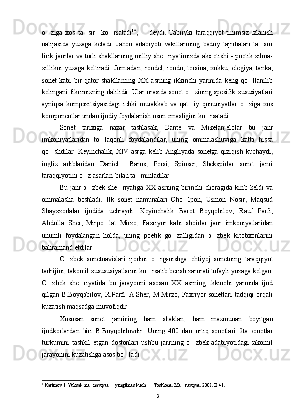 o ziga   xos   ta sir     ko rsatadi   1
,   -   deydi.   Tabiiyki   taraqqiyot   tinimsiz   izlanish	
natijasida   yuzaga   keladi.   Jahon   adabiyoti   vakillarining   badiiy   tajribalari   ta siri	

lirik janrlar va turli shakllarning milliy she riyatimizda aks etishi - poetik xilma-	

xillikni   yuzaga   keltiradi.   Jumladan,   rondel,   rondo,   tersina,   xokku,   elegiya,   tanka,
sonet   kabi   bir   qator   shakllarning   XX   asrning   ikkinchi   yarmida   keng   qo llanilib	

kelingani fikrimizning dalilidir. Ular orasida sonet o zining spesifik xususiyatlari	

ayniqsa   kompozitsiyasidagi   ichki   murakkab   va   qat iy   qonuniyatlar   o ziga   xos
 
komponentlar undan ijodiy foydalanish oson emasligini ko rsatadi.	

Sonet   tarixiga   nazar   tashlasak,   Dante   va   Mikelanjelolar   bu   janr
imkoniyatlaridan   to laqonli   foydalandilar,   uning   ommalashuviga   katta   hissa	

qo shdilar.   Keyinchalik,   XIV   asrga   kelib   Angliyada   sonetga   qiziqish   kuchaydi,	

ingliz   adiblaridan   Daniel     Barns,   Persi,   Spinser,   Shekspirlar   sonet   janri
taraqqiyotini o z asarlari bilan ta minladilar.	
 
Bu janr  o zbek she riyatiga  XX asrning birinchi  choragida kirib keldi  va
 
ommalasha   boshladi.   Ilk   sonet   namunalari   Cho lpon,   Usmon   Nosir,   Maqsud	

Shayxzodalar   ijodida   uchraydi.   Keyinchalik   Barot   Boyqobilov,   Rauf   Parfi,
Abdulla   Sher,   Mirpo lat   Mirzo,   Faxriyor   kabi   shoirlar   janr   imkoniyatlaridan	

unumli   foydalangan   holda,   uning   poetik   go zalligidan   o zbek   kitobxonlarini	
 
bahramand etdilar.
O zbek   sonetnavislari   ijodini   o rganishga   ehtiyoj   sonetning   taraqqiyot	
 
tadrijini, takomil xusususiyatlarini ko rsatib berish zarurati tufayli yuzaga kelgan.	

O zbek   she riyatida   bu   jarayonni   asosan   XX   asrning   ikkinchi   yarmida   ijod	
 
qilgan   B.Boyqobilov,   R.Parfi,   A.Sher,   M.Mirzo,   Faxriyor   sonetlari   tadqiqi   orqali
kuzatish maqsadga muvofiqdir.
Xususan   sonet   janrining   ham   shaklan,   ham   mazmunan   boyitgan
ijodkorlardan   biri   B.Boyqobilovdir.   Uning   400   dan   ortiq   sonetlari   2ta   sonetlar
turkumini   tashkil   etgan   dostonlari   ushbu   janrning   o zbek   adabiyotidagi   takomil	

jarayonini kuzatishga asos bo ladi.	

1
  Karimov I. Yuksak ma naviyat   yengilmas kuch.   Toshkent. Ma naviyat. 2008. B 41.	
   
3 