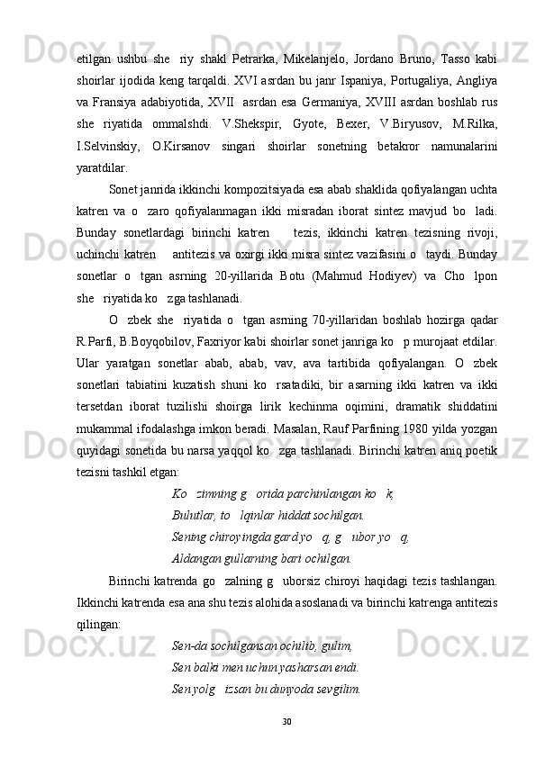 etilgan   ushbu   she riy   shakl   Petrarka,   Mikelanjelo,   Jordano   Bruno,   Tasso   kabi
shoirlar   ijodida   keng   tarqaldi.   XVI   asrdan   bu   janr   Ispaniya,   Portugaliya,   Angliya
va   Fransiya   adabiyotida,   XVII     asrdan   esa   Germaniya,   XVIII   asrdan   boshlab   rus
she riyatida   ommalshdi.   V.Shekspir,   Gyote,   Bexer,   V.Biryusov,   M.Rilka,	

I.Selvinskiy,   O.Kirsanov   singari   shoirlar   sonetning   betakror   namunalarini
yaratdilar.
Sonet janrida ikkinchi kompozitsiyada esa abab shaklida qofiyalangan uchta
katren   va   o zaro   qofiyalanmagan   ikki   misradan   iborat   sintez   mavjud   bo ladi.	
 
Bunday   sonetlardagi   birinchi   katren     tezis,   ikkinchi   katren   tezisning   rivoji,	

uchinchi katren   antitezis va oxirgi ikki misra sintez vazifasini o taydi. Bunday	
 
sonetlar   o tgan   asrning   20-yillarida   Botu   (Mahmud   Hodiyev)   va   Cho lpon	
 
she riyatida ko zga tashlanadi.	
 
O zbek   she riyatida   o tgan   asrning   70-yillaridan   boshlab   hozirga   qadar	
  
R.Parfi, B.Boyqobilov, Faxriyor kabi shoirlar sonet janriga ko p murojaat etdilar.	

Ular   yaratgan   sonetlar   abab,   abab,   vav,   ava   tartibida   qofiyalangan.   O zbek	

sonetlari   tabiatini   kuzatish   shuni   ko rsatadiki,   bir   asarning   ikki   katren   va   ikki	

tersetdan   iborat   tuzilishi   shoirga   lirik   kechinma   oqimini,   dramatik   shiddatini
mukammal ifodalashga imkon beradi. Masalan, Rauf Parfining 1980 yilda yozgan
quyidagi sonetida bu narsa yaqqol ko zga tashlanadi. Birinchi katren aniq poetik

tezisni tashkil etgan:
Ko zimning g orida parchinlangan ko k,	
  
Bulutlar, to lqinlar hiddat sochilgan.	

Sening chiroyingda gard yo q, g ubor yo q,	
  
Aldangan gullarning bari ochilgan.
Birinchi   katrenda   go zalning  g uborsiz   chiroyi   haqidagi   tezis   tashlangan.	
 
Ikkinchi katrenda esa ana shu tezis alohida asoslanadi va birinchi katrenga antitezis
qilingan:
Sen-da sochilgansan ochilib, gulim,
Sen balki men uchun yasharsan endi.
Sen yolg izsan bu dunyoda sevgilim.

30 