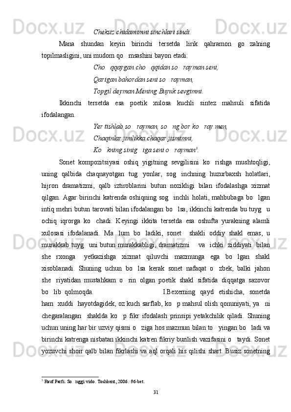 Cheksiz chidamimni sinchlari sindi.
Mana   shundan   keyin   birinchi   tersetda   lirik   qahramon   go zalning
topilmasligini, uni mudom qo msashini bayon etadi:	

Cho qqaygan cho qqidan so rayman seni,	
  
Qarigan bahordan seni so rayman,	

Topgil deyman Mening Buyuk sevgimni.
Ikkinchi   tersetda   esa   poetik   xulosa   kuchli   sintez   mahsuli   sifatida
ifodalangan.
Yer tishlab so rayman, so ng bor ko ray men,	
  
Chaqinlar jimlikka chaqar jismimni,
Ko kning sinig iga seni o rayman	
   3
. 
Sonet   kompozitsiyasi   oshiq   yigitning   sevgilisini   ko rishga   mushtoqligi,	

uning   qalbida   chaqnayotgan   tug yonlar,   sog inchning   huzurbaxsh   holatlari,	
 
hijron   dramatizmi,   qalb   iztiroblarini   butun   nozikligi   bilan   ifodalashga   xizmat
qilgan.   Agar   birinchi   katrenda   oshiqning   sog inchli   holati,   mahbubaga   bo lgan	
 
intiq mehri butun tarovati bilan ifodalangan bo lsa, ikkinchi katrenda bu tuyg u
 
ochiq   iqrorga   ko chadi.   Keyingi   ikkita   tersetda   esa   oshufta   yurakning   alamli	

xulosasi   ifodalanadi.   Ma lum   bo ladiki,   sonet     shakli   oddiy   shakl   emas,   u	
 
murakkab tuyg uni butun murakkabligi, dramatizmi       va   ichki   ziddiyati   bilan	

she rxonga       yetkazishga     xizmat     qiluvchi     mazmunga     ega     bo lgan     shakl	
 
xisoblanadi.  Shuning  uchun  bo lsa  kerak  sonet  nafaqat  o zbek,  balki  jahon	
 
she riyatidan  mustahkam  o rin  olgan  poetik  shakl  sifatida  diqqatga  sazovor	
 
bo lib  qolmoqda.
 I.Bexerning     qayd    etishicha,     sonetda
ham   xuddi   hayotdagidek, oz kuch sarflab, ko p mahsul olish qonuniyati, ya ni	
 
chegaralangan     shaklda   ko p   fikr   ifodalash   prinsipi   yetakchilik   qiladi.   Shuning	

uchun uning har bir uzviy qismi o ziga hos mazmun bilan to yingan bo ladi va	
  
birinchi katrenga nisbatan ikkinchi katren fikriy burilish vazifasini o taydi. Sonet	

yozuvchi  shoir qalb bilan fikrlashi  va aql orqali  his qilishi  shart. Busiz sonetning
3
 Rauf Parfi. So nggi vido. Toshkent, 2006.  96-bet.	

31 