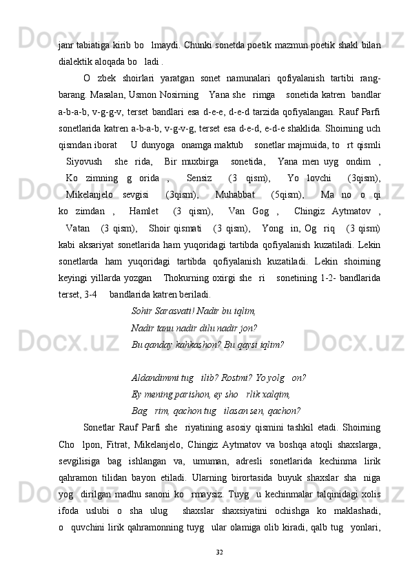 janr tabiatiga kirib bo lmaydi. Chunki sonetda poetik mazmun poetik shakl bilan
dialektik aloqada bo ladi .	

O zbek   shoirlari   yaratgan   sonet   namunalari   qofiyalanish   tartibi   rang-	

barang. Masalan, Usmon Nosirning  Yana she rimga  sonetida katren   bandlar	
  
a-b-a-b,   v-g-g-v,   terset   bandlari   esa   d-e-e,   d-e-d   tarzida   qofiyalangan.   Rauf   Parfi
sonetlarida katren a-b-a-b, v-g-v-g, terset  esa d-e-d, e-d-e shaklida. Shoirning uch
qismdan iborat    U dunyoga   onamga maktub  sonetlar majmuida, to rt qismli	
  
Siyovush   she rida,   Bir   muxbirga   sonetida,   Yana   men   uyg ondim ,	
       
Ko zimning   g orida ,   Sensiz   (3   qism),   Yo lovchi   (3qism),
        
Mikelanjelo   sevgisi   (3qism),   Muhabbat   (5qism),   Ma no   o qi
      
ko zimdan ,   Hamlet   (3   qism),   Van   Gog ,   Chingiz   Aytmatov ,	
       
Vatan   (3   qism),   Shoir   qismati   (3   qism),   Yong in,   Og riq   (3   qism)	
       
kabi   aksariyat   sonetlarida   ham   yuqoridagi   tartibda   qofiyalanish   kuzatiladi.   Lekin
sonetlarda   ham   yuqoridagi   tartibda   qofiyalanish   kuzatiladi.   Lekin   shoirning
keyingi   yillarda   yozgan   Thokurning   oxirgi   she ri   sonetining   1-2-   bandlarida	
  
terset, 3-4   bandlarida katren beriladi.	

Sohir Sarasvati! Nadir bu iqlim,
Nadir tanu nadir dilu nadir jon?
Bu qanday kahkashon? Bu qaysi iqlim?
Aldandimmi tug ilib? Rostmi? Yo yolg on?	
 
Ey mening parishon, ey sho rlik xalqim,	

Bag rim, qachon tug ilasan sen, qachon?	
 
Sonetlar   Rauf   Parfi   she riyatining   asosiy   qismini   tashkil   etadi.   Shoirning	

Cho lpon,   Fitrat,   Mikelanjelo,   Chingiz   Aytmatov   va   boshqa   atoqli   shaxslarga,	

sevgilisiga   bag ishlangan   va,   umuman,   adresli   sonetlarida   kechinma   lirik	

qahramon   tilidan   bayon   etiladi.   Ularning   birortasida   buyuk   shaxslar   sha niga	

yog dirilgan   madhu   sanoni   ko rmaysiz.   Tuyg u   kechinmalar   talqinidagi   xolis	
  
ifoda   uslubi   o sha   ulug   shaxslar   shaxsiyatini   ochishga   ko maklashadi,	
  
o quvchini lirik qahramonning tuyg ular olamiga olib kiradi, qalb tug yonlari,	
  
32 
