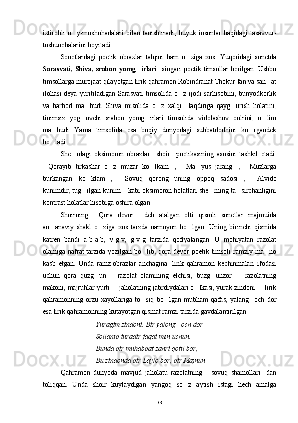 iztirobli   o y-mushohadalari   bilan   tanishtiradi,   buyuk   insonlar   haqidagi   tasavvur-
tushunchalarini boyitadi.
Sonetlardagi   poetik   obrazlar   talqini   ham   o ziga   xos.   Yuqoridagi   sonetda	

Sarasvati,   Shiva,   srabon   yomg irlari  	
   singari   poetik   timsollar   berilgan.   Ushbu
timsollarga murojaat qilayotgan lirik qahramon Robindranat Thokur fan va san at	

ilohasi  deya yuritiladigan Sarasvati  timsolida o z ijodi  sarhisobini, bunyodkorlik	

va   barbod   ma budi   Shiva   misolida   o z   xalqi     taqdiriga   qayg urish   holatini,	
  
tinimsiz   yog uvchi   srabon   yomg irlari   timsolida   vidolashuv   onlrini,   o lim
  
ma budi   Yama   timsolida   esa   boqiy   dunyodagi   suhbatdodhini   ko rgandek	
 
bo ladi.

She rdagi   oksimoron   obrazlar     shoir     poetikasining   asosini   tashkil   etadi.	

Qorayib   tirkashar   o z   muzar   ko lkam ,   Ma yus   jarang ,   Muzlarga	
       
burkangan   ko klam ,   Sovuq   qorong uning   oppoq   sadosi ,   Alvido	
     
kunimdir, tug ilgan kunim  kabi oksimoron holatlari she rning ta sirchanligini
   
kontrast holatlar hisobiga oshira olgan.
Shoirning   Qora   devor   deb   atalgan   olti   qismli   sonetlar   majmuida	
 
an anaviy   shakl   o ziga   xos   tarzda   namoyon   bo lgan.   Uning   birinchi   qismida	
  
katren   bandi   a-b-a-b,   v-g-v,   g-v-g   tarzida   qofiyalangan.   U   mohiyatan   razolat
olamiga nafrat  tarzida yozilgan bo lib, qora devor poetik timsoli  ramziy ma no	
 
kasb   etgan.   Unda   ramz-obrazlar   anchagina:   lirik   qahramon   kechinmalari   ifodasi
uchun   qora   quzg un   –   razolat   olamining   elchisi,   buzg unzor     razolatning	
  
makoni, majruhlar yurti   jaholatning jabrdiydalari o lkasi, yurak zindoni   lirik	
  
qahramonning   orzu-xayollariga   to siq   bo lgan   mubham   qafas,   yalang och   dor	
  
esa lirik qahramonning kutayotgan qismat ramzi tarzida gavdalantirilgan.
Yuragim zindoni. Bir yalong och dor.	

Sollanib turadir faqat men uchun.
Bunda bir muhabbat zahri qotil bor,
Bu zindonda bir Laylo bor, bir Majnun 
Qahramon   dunyoda   mavjud   jaholatu   razolatning   sovuq   shamollari dan	
 
toliqqan.   Unda   shoir   kuylaydigan   yangoq   so z   aytish   istagi   hech   amalga	

33 