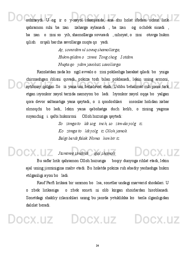 oshmaydi.   U   og ir   o y-xayol   iskanjasida,   ana   shu   holat   ifodasi   uchun   lirik 
qahramon   ruhi   ba zan   zaharga   aylanadi ,   ba zan   og ochdek   sinadi ,	
      
ba zan  o zini so yib, shamollarga sovuradi , nihoyat, o zini  otuvga hukm	
      
qilish  orqali barcha savollarga nuqta qo yadi.	
 
Ay, sovurdim ul sovuq shamollarga,
Hukm qildim o zimni. Tong chog I otdim.	
 
Nuqta qo ydim javobsiz savollarga 	

Razolatdan zada ko ngil avvalo o zini poklashga harakat qiladi: bo yniga	
  
chirmashgan   iblisni   quvadi,   pokiza   tosh   bilan   poklanadi,   lekin   uning   armoni,
aytilmay qolgan  So zi  yana  uni   behalovat  etadi.  Ushbu  behalovat   ruh jonni  tark	

etgan isyonkor xayol tarzida namoyon bo ladi.   Isyonkor xayol oqqa bo yalgan	
 
qora   devor   saltanatiga   yana   qaytadi,   o z   qondoshlari     insonlar   holidan   xabar	
 
olmoqchi   bo ladi,   lekin   yana   qabohatga   duch   kelib,   o zining   yagona	
 
suyanchig i. qalbi hukmroni   Olloh huzuriga qaytadi:	
 
So zimga to ldi sog inch, so zim-da yolg iz.	
    
Ko zimga to ldi yolg iz Olloh jamoli.
  
Belgi berdi falak. Noma lum bir iz.	

Jismimni sindirdi   ajal shamoli	
 
Bu safar lirik qahramon Olloh huzuriga   boqiy dunyoga rihlat etadi, lekin	

ajal uning jisminigina mahv etadi. Bu holatda pokiza ruh abadiy yashashga hukm
etilganligi ayon bo ladi.	

Rauf Parfi lirikasi bir ummon bo lsa, sonetlar undagi marvarid shodalari. U	

o zbek   lirikasiga   o zbek   soneti ni   olib   kirgan   shoirlardan   hisoblanadi.	
   
Sonetdagi   shakliy   izlanishlari   uning   bu   janrda   yetuklikka   ko tarila   ilganligidan	

dalolat beradi.   
                                                                          
34 